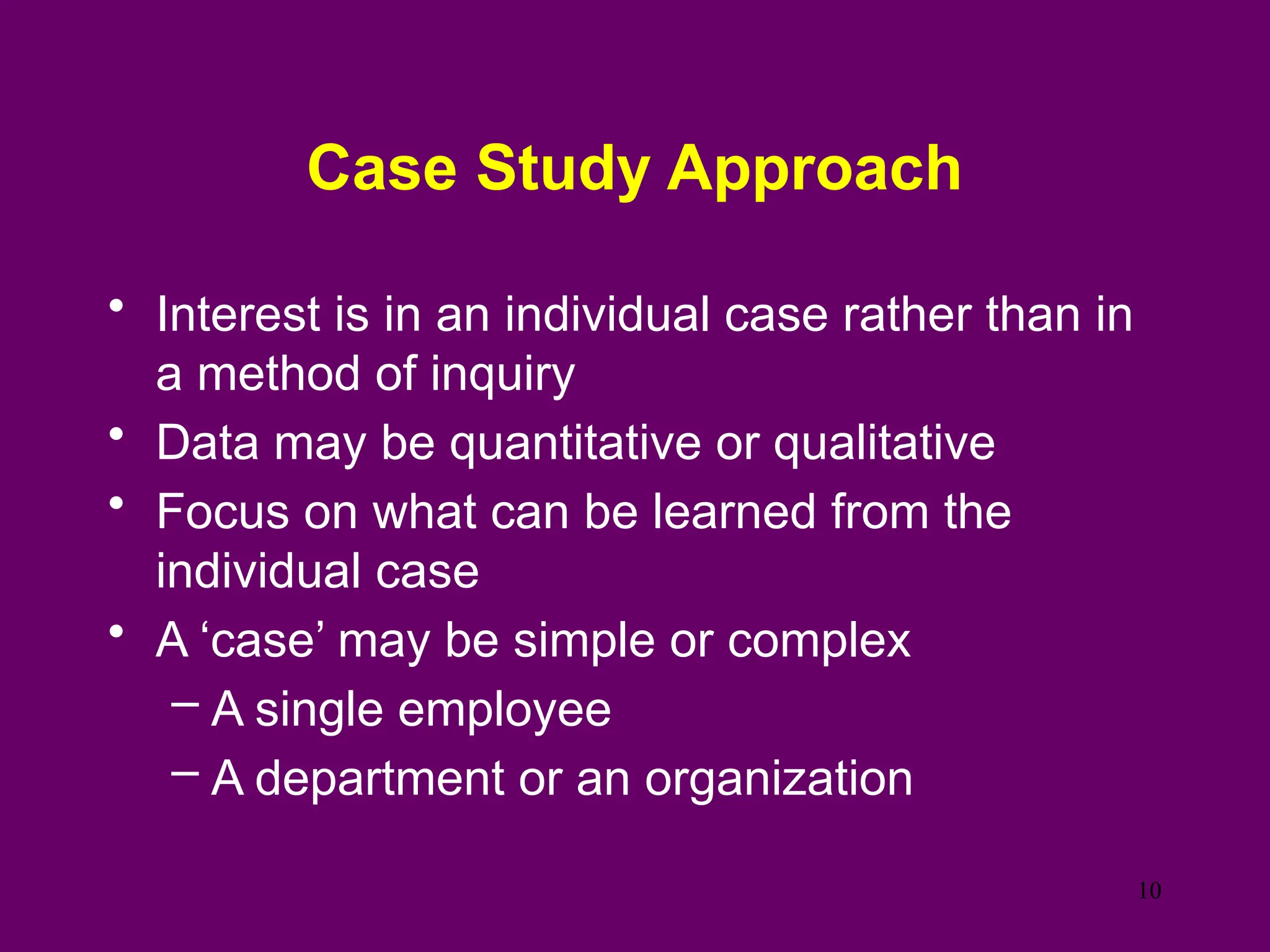 Case Study Approach
• Interest is in an individual case rather than in
a method of inquiry
• Data may be quantitative or qualitative
• Focus on what can be learned from the
individual case
• A ‘case’ may be simple or complex
– A single employee
– A department or an organization
10
 