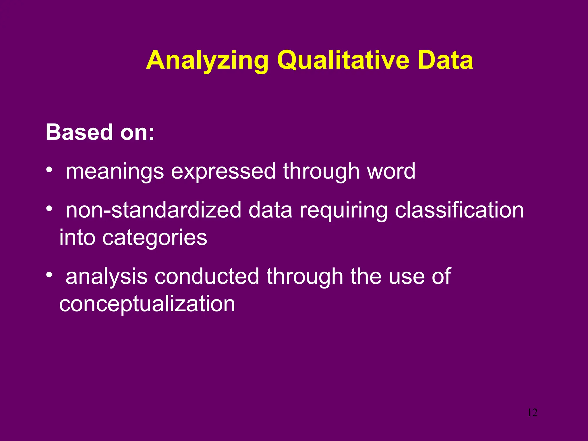 Analyzing Qualitative Data
Based on:
• meanings expressed through word
• non-standardized data requiring classification
into categories
• analysis conducted through the use of
conceptualization
12
 