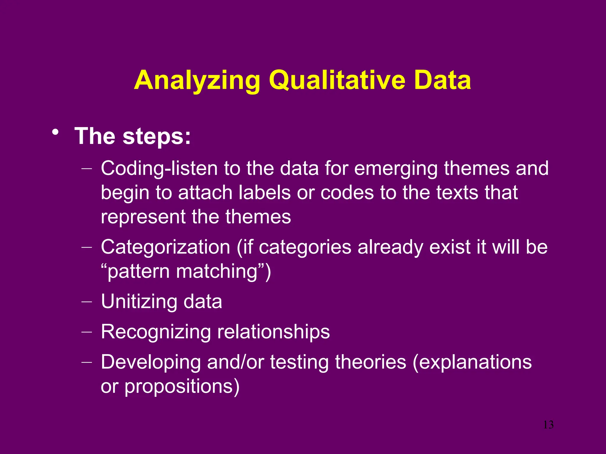 Analyzing Qualitative Data
• The steps:
– Coding-listen to the data for emerging themes and
begin to attach labels or codes to the texts that
represent the themes
– Categorization (if categories already exist it will be
“pattern matching”)
– Unitizing data
– Recognizing relationships
– Developing and/or testing theories (explanations
or propositions)
13
 