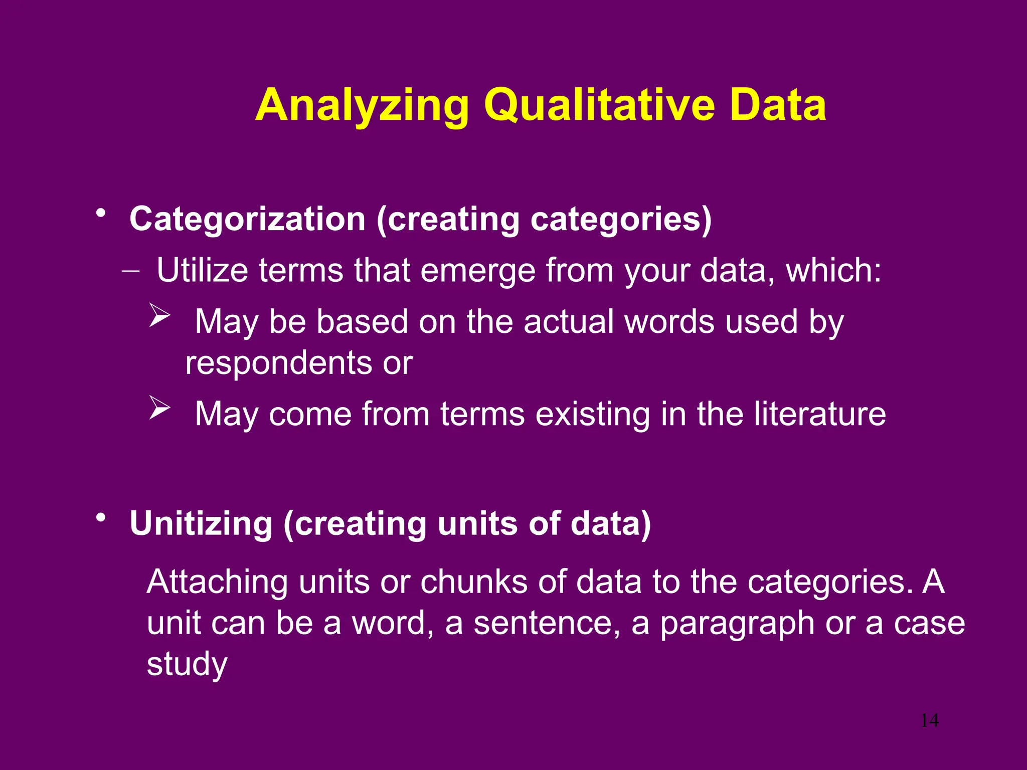 Analyzing Qualitative Data
• Categorization (creating categories)
– Utilize terms that emerge from your data, which:
 May be based on the actual words used by
respondents or
 May come from terms existing in the literature
• Unitizing (creating units of data)
Attaching units or chunks of data to the categories. A
unit can be a word, a sentence, a paragraph or a case
study
14
 