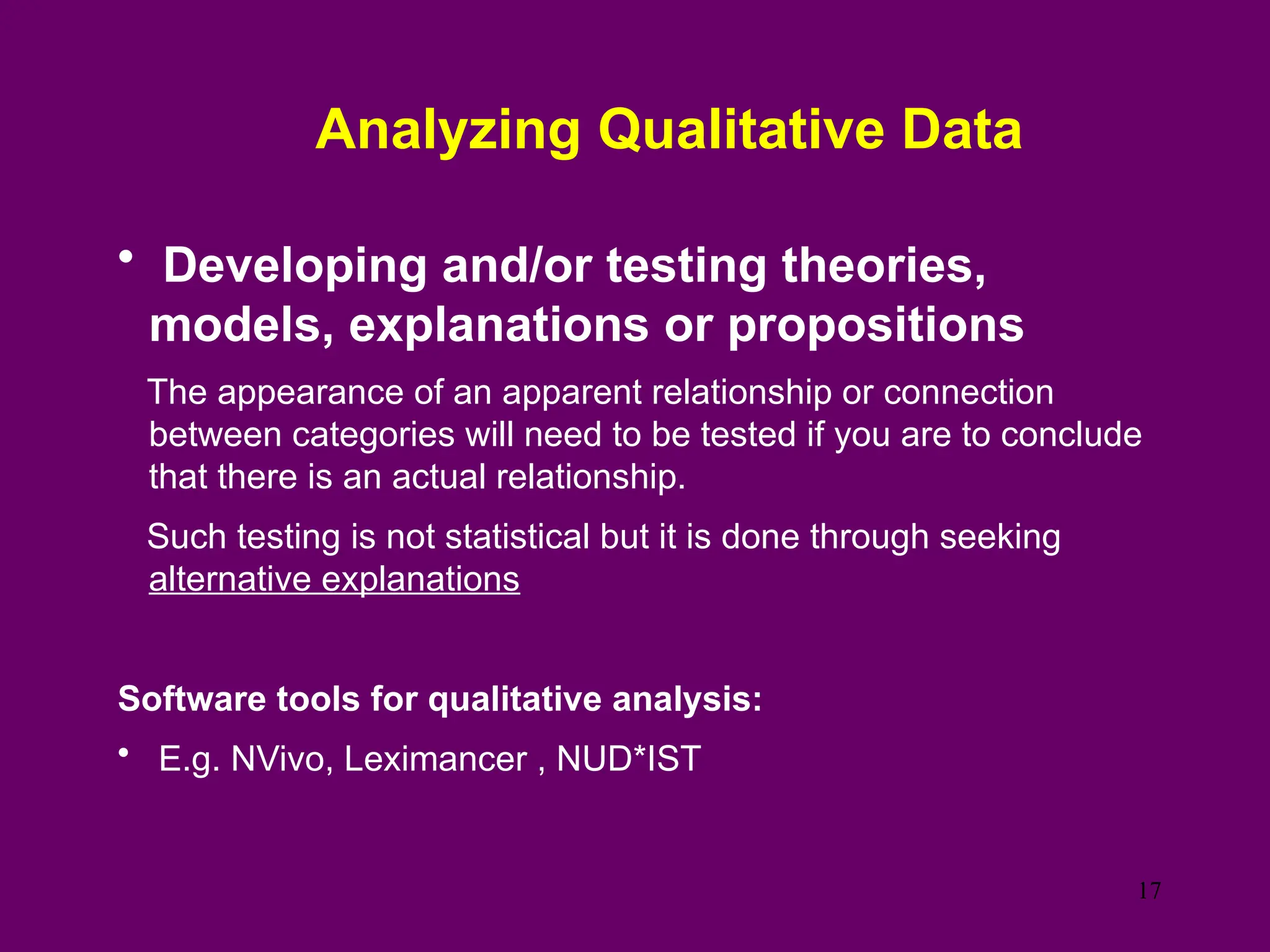 Analyzing Qualitative Data
• Developing and/or testing theories,
models, explanations or propositions
The appearance of an apparent relationship or connection
between categories will need to be tested if you are to conclude
that there is an actual relationship.
Such testing is not statistical but it is done through seeking
alternative explanations
Software tools for qualitative analysis:
• E.g. NVivo, Leximancer , NUD*IST
17
 