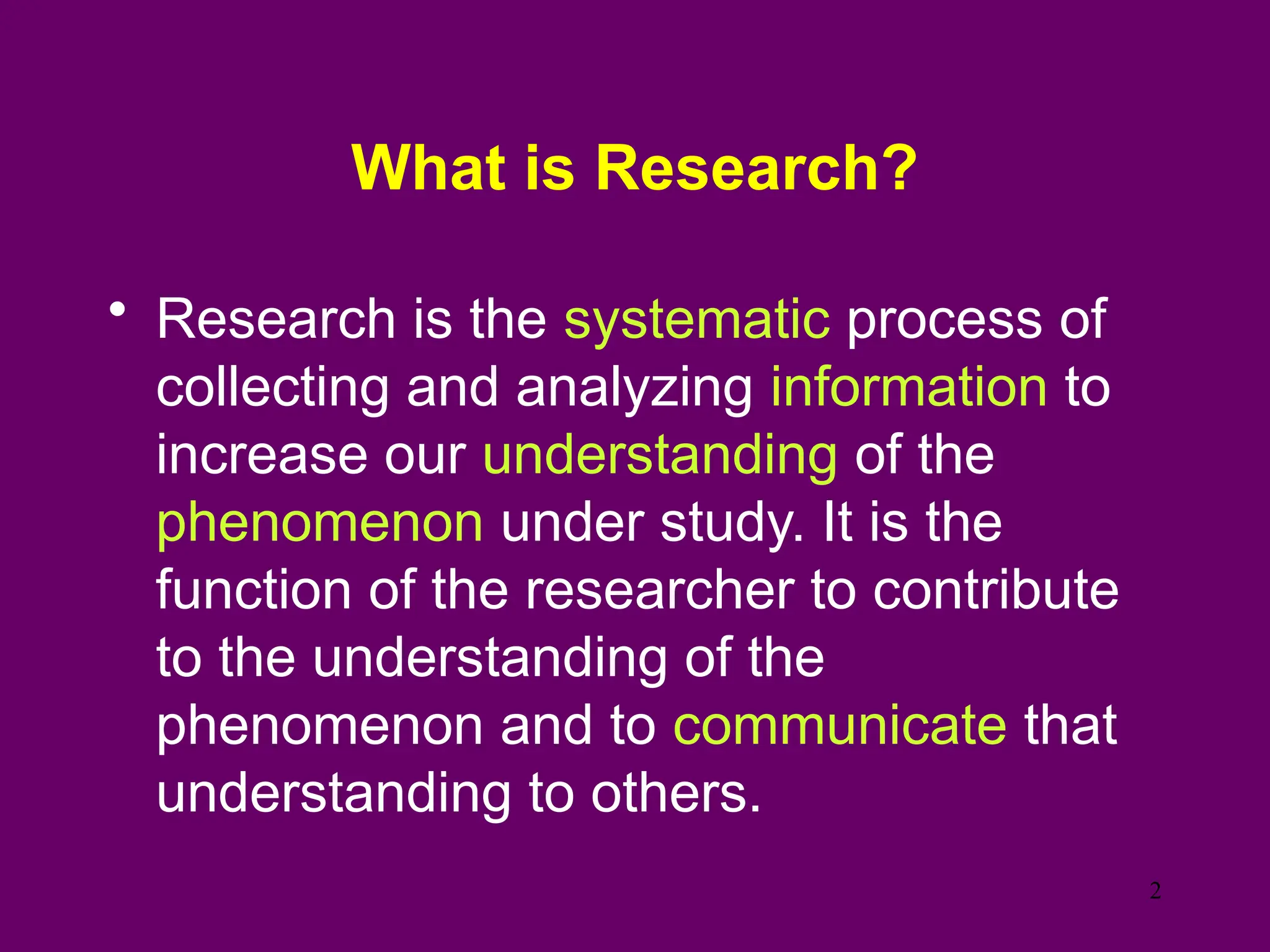 What is Research?
• Research is the systematic process of
collecting and analyzing information to
increase our understanding of the
phenomenon under study. It is the
function of the researcher to contribute
to the understanding of the
phenomenon and to communicate that
understanding to others.
2
 