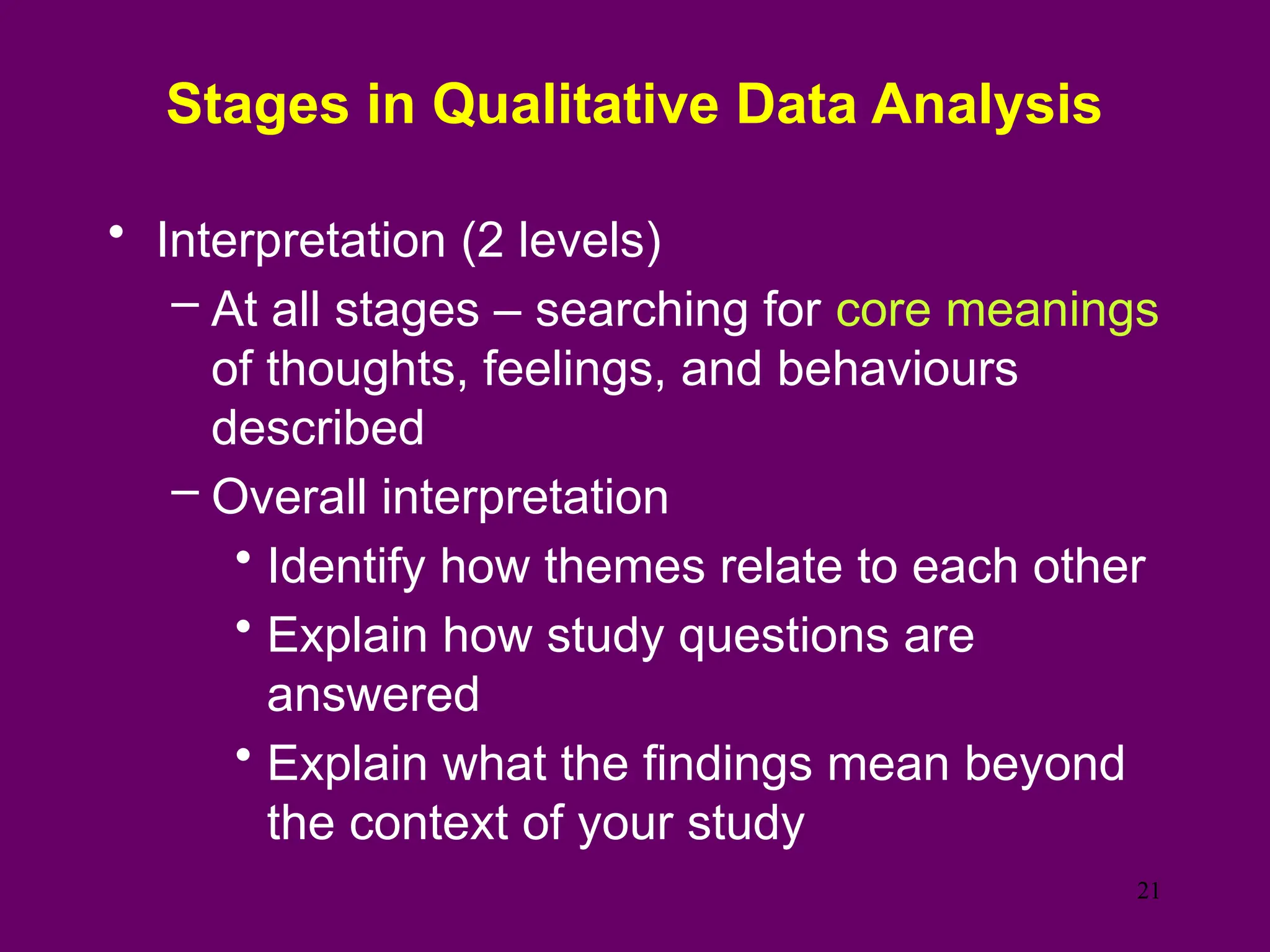 Stages in Qualitative Data Analysis
• Interpretation (2 levels)
– At all stages – searching for core meanings
of thoughts, feelings, and behaviours
described
– Overall interpretation
• Identify how themes relate to each other
• Explain how study questions are
answered
• Explain what the findings mean beyond
the context of your study
21
 