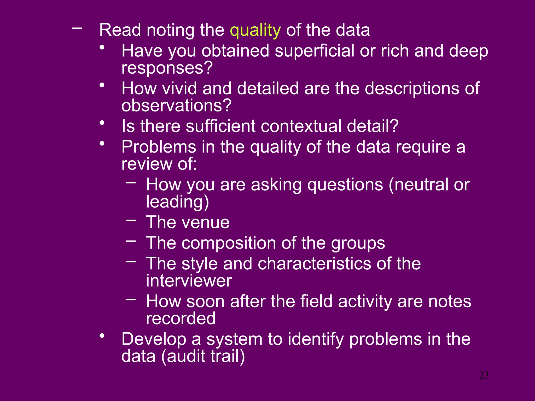 – Read noting the quality of the data
• Have you obtained superficial or rich and deep
responses?
• How vivid and detailed are the descriptions of
observations?
• Is there sufficient contextual detail?
• Problems in the quality of the data require a
review of:
– How you are asking questions (neutral or
leading)
– The venue
– The composition of the groups
– The style and characteristics of the
interviewer
– How soon after the field activity are notes
recorded
• Develop a system to identify problems in the
data (audit trail)
23
 