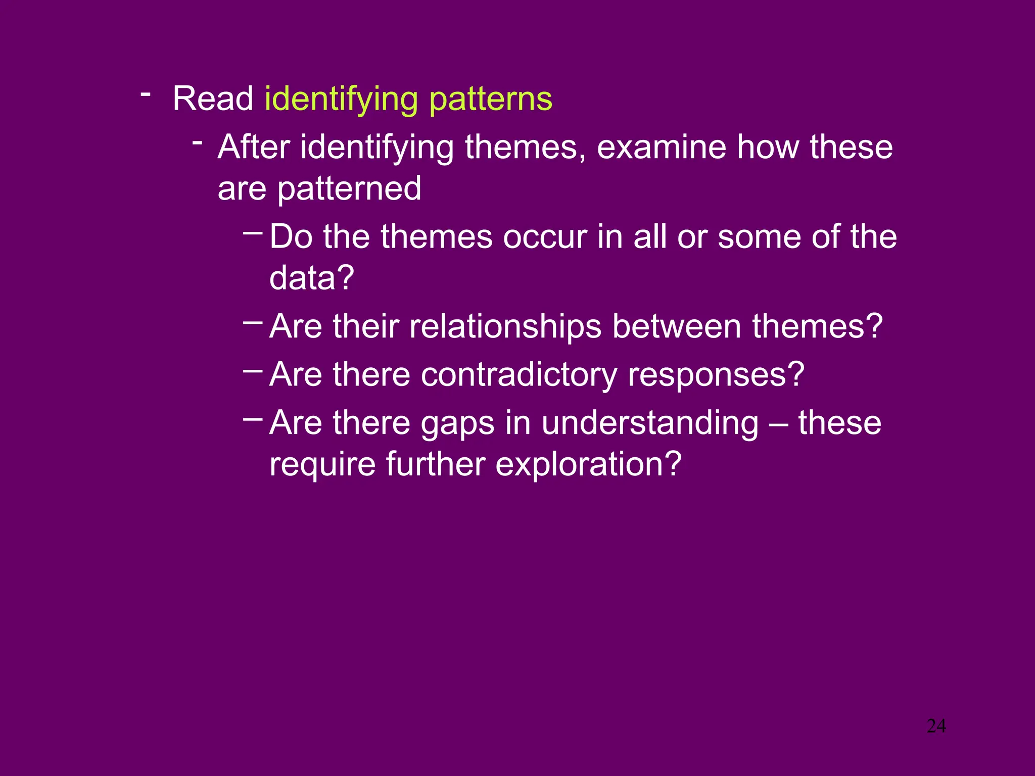 - Read identifying patterns
- After identifying themes, examine how these
are patterned
– Do the themes occur in all or some of the
data?
– Are their relationships between themes?
– Are there contradictory responses?
– Are there gaps in understanding – these
require further exploration?
24
 