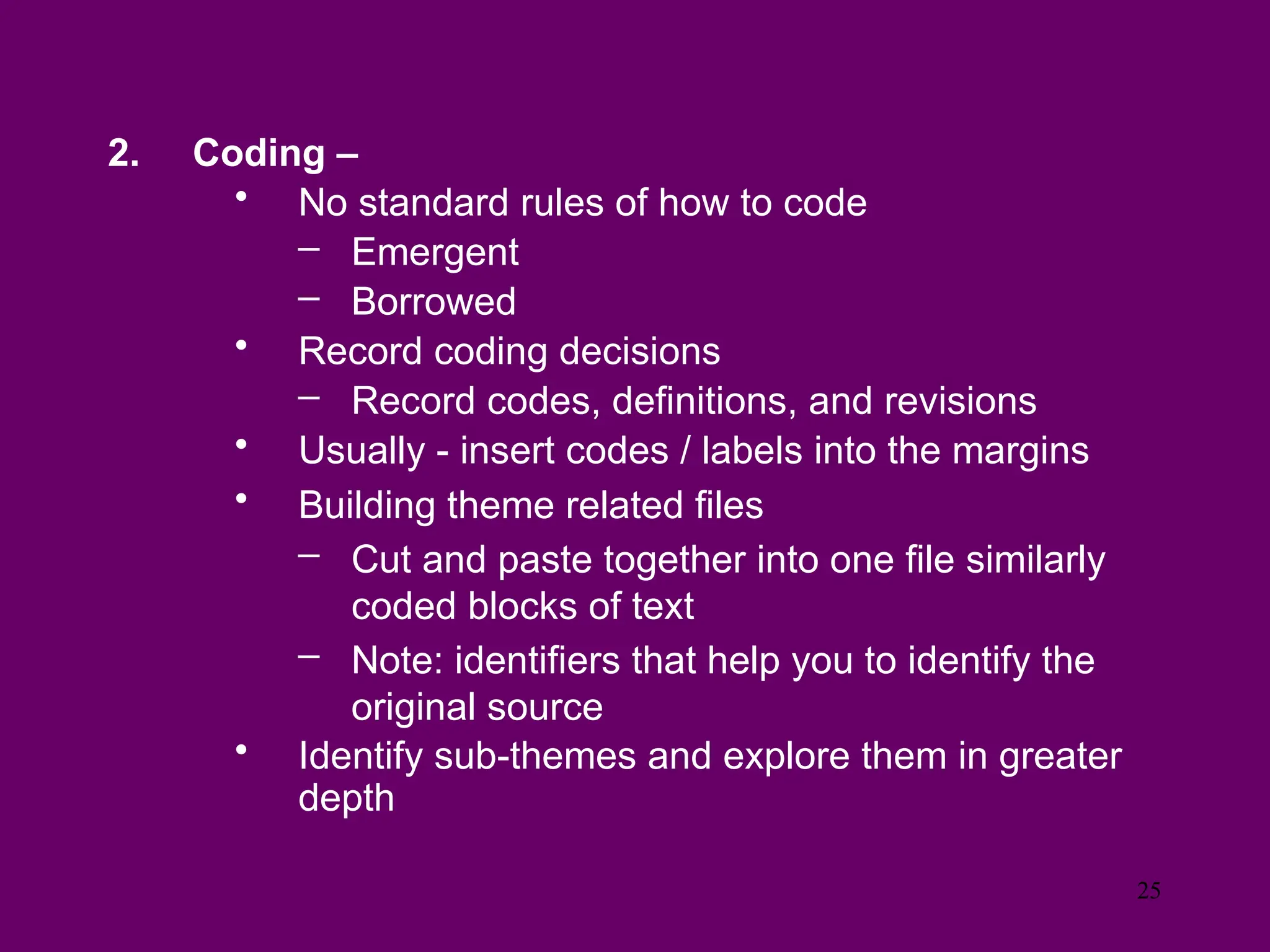 2. Coding –
• No standard rules of how to code
– Emergent
– Borrowed
• Record coding decisions
– Record codes, definitions, and revisions
• Usually - insert codes / labels into the margins
• Building theme related files
– Cut and paste together into one file similarly
coded blocks of text
– Note: identifiers that help you to identify the
original source
• Identify sub-themes and explore them in greater
depth
25
 