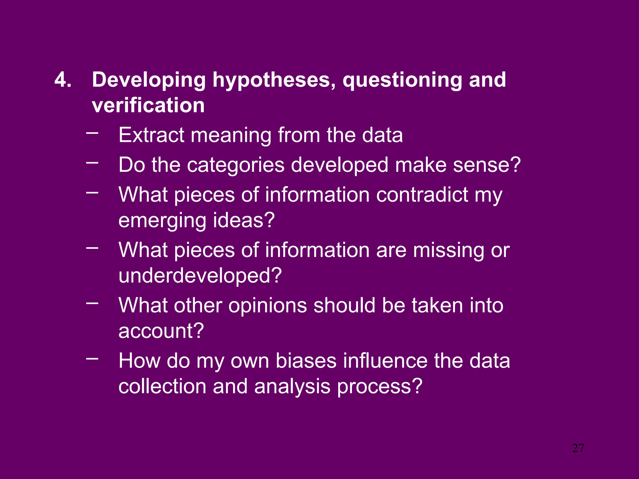 4. Developing hypotheses, questioning and
verification
– Extract meaning from the data
– Do the categories developed make sense?
– What pieces of information contradict my
emerging ideas?
– What pieces of information are missing or
underdeveloped?
– What other opinions should be taken into
account?
– How do my own biases influence the data
collection and analysis process?
27
 