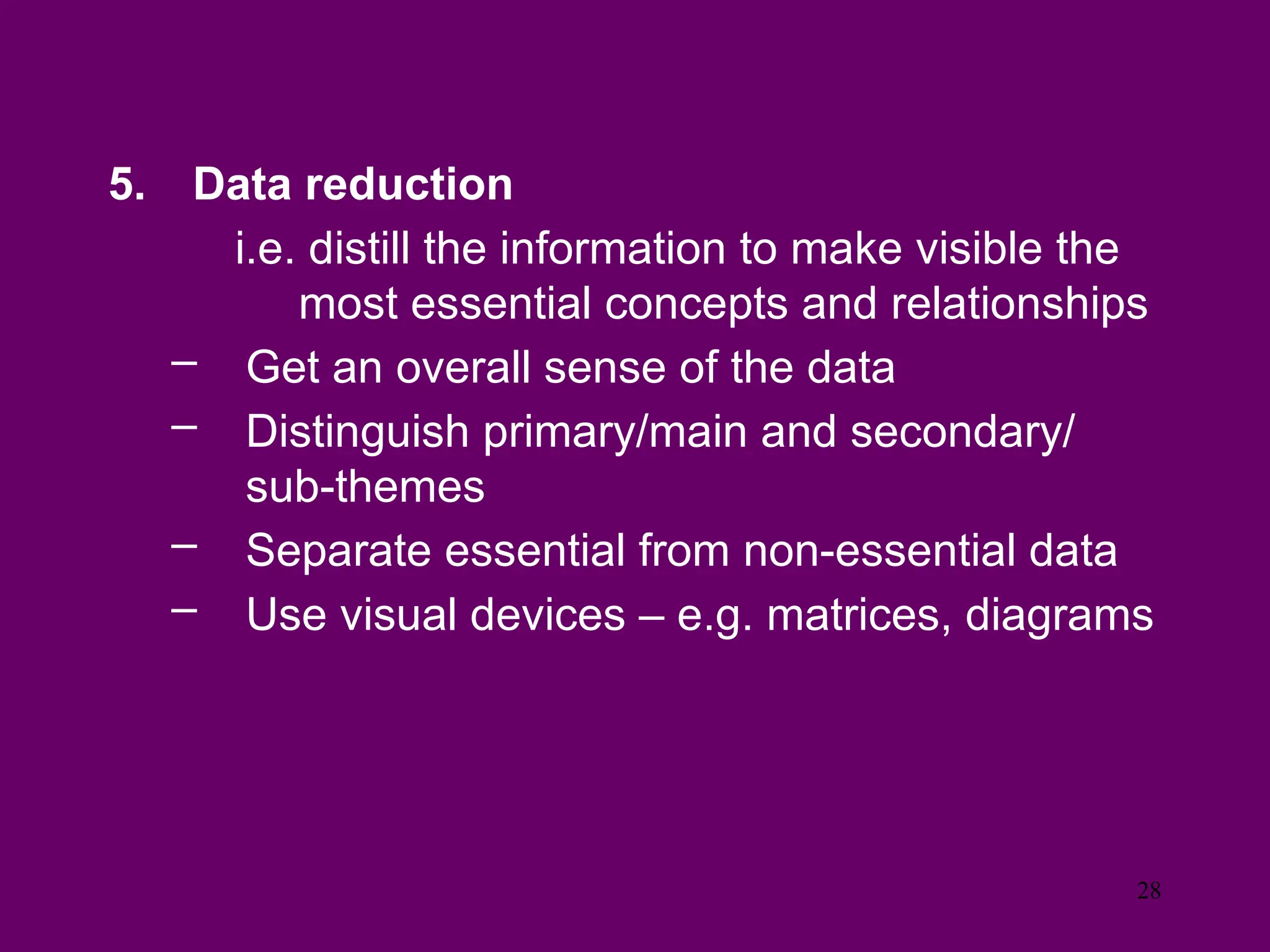 5. Data reduction
i.e. distill the information to make visible the
most essential concepts and relationships
– Get an overall sense of the data
– Distinguish primary/main and secondary/
sub-themes
– Separate essential from non-essential data
– Use visual devices – e.g. matrices, diagrams
28
 