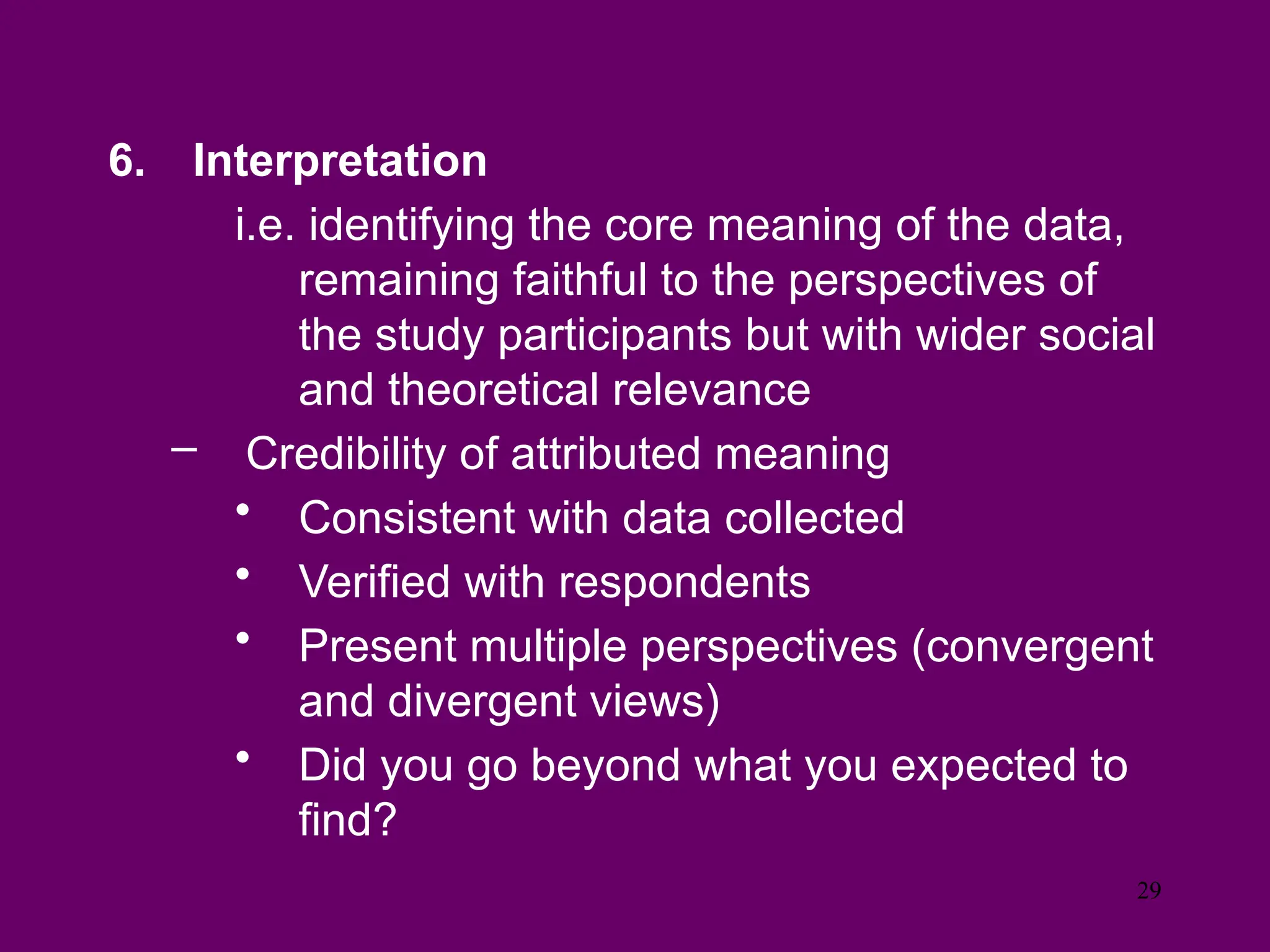 6. Interpretation
i.e. identifying the core meaning of the data,
remaining faithful to the perspectives of
the study participants but with wider social
and theoretical relevance
– Credibility of attributed meaning
• Consistent with data collected
• Verified with respondents
• Present multiple perspectives (convergent
and divergent views)
• Did you go beyond what you expected to
find?
29
 