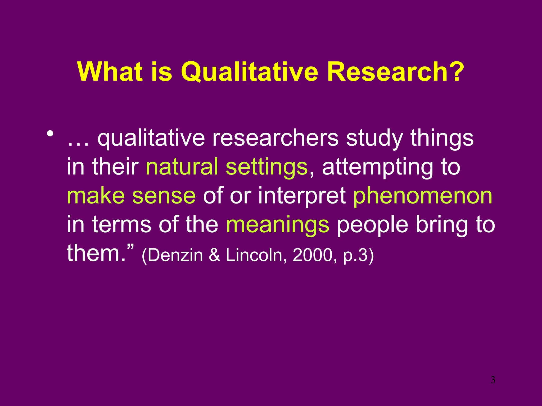What is Qualitative Research?
• … qualitative researchers study things
in their natural settings, attempting to
make sense of or interpret phenomenon
in terms of the meanings people bring to
them.” (Denzin & Lincoln, 2000, p.3)
3
 