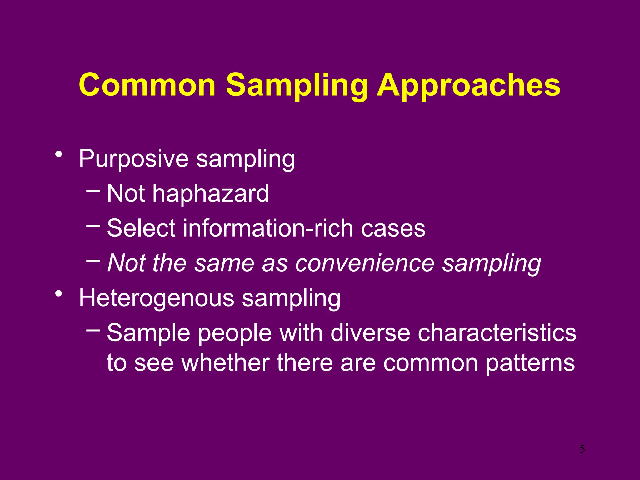 Common Sampling Approaches
• Purposive sampling
– Not haphazard
– Select information-rich cases
– Not the same as convenience sampling
• Heterogenous sampling
– Sample people with diverse characteristics
to see whether there are common patterns
5
 