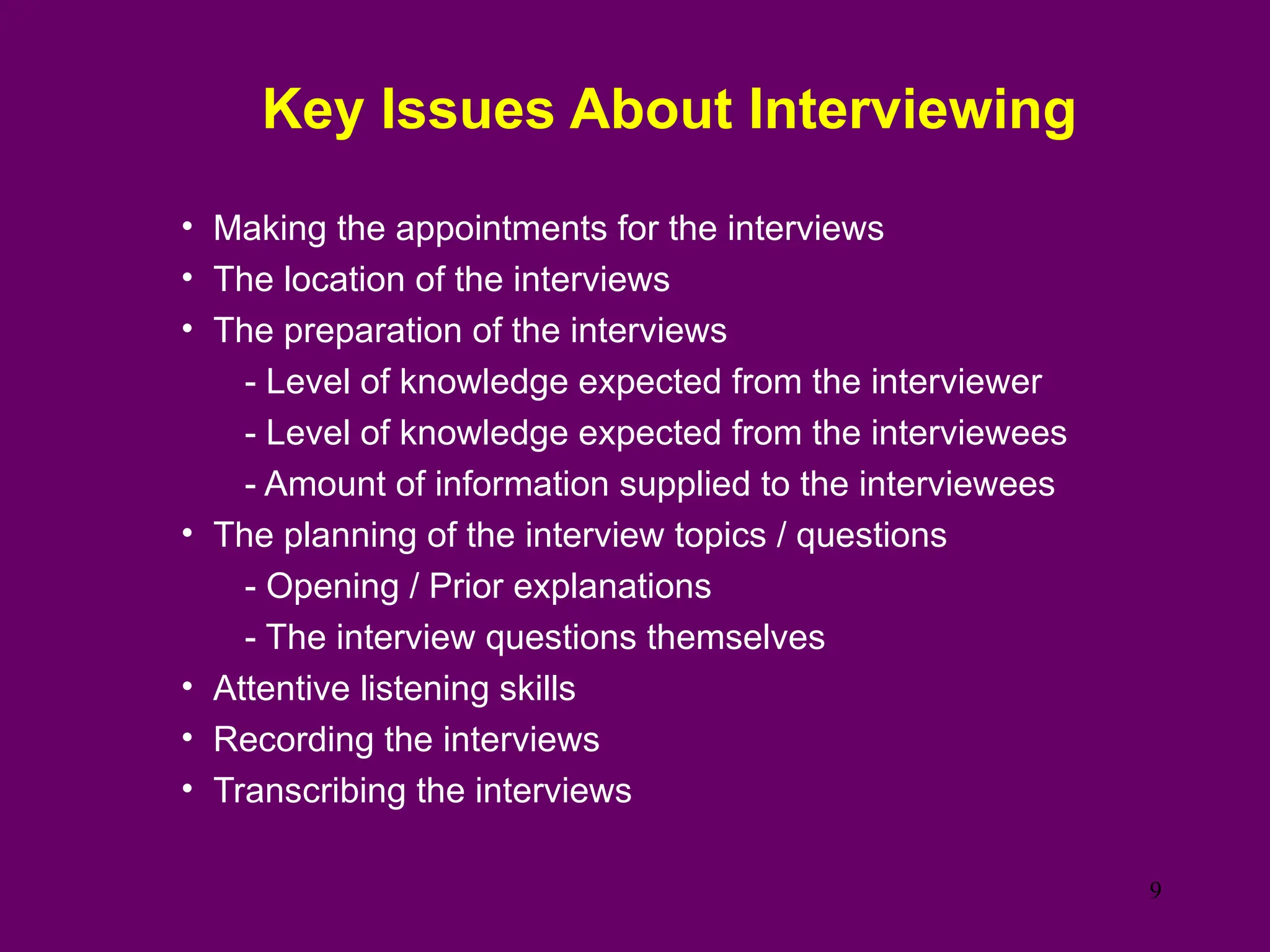 Key Issues About Interviewing
• Making the appointments for the interviews
• The location of the interviews
• The preparation of the interviews
- Level of knowledge expected from the interviewer
- Level of knowledge expected from the interviewees
- Amount of information supplied to the interviewees
• The planning of the interview topics / questions
- Opening / Prior explanations
- The interview questions themselves
• Attentive listening skills
• Recording the interviews
• Transcribing the interviews
9
 