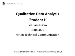 Qualitative Data Analysis
‘Student L’
Lee James Cox
B0049872
MA in Technical Communication

Module: 14-7104-OOY-B-20123 – Portfolio of Research Skills (A-2012/3)
1

 