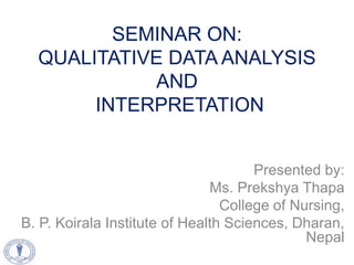 SEMINAR ON:
QUALITATIVE DATA ANALYSIS
AND
INTERPRETATION
Presented by:
Ms. Prekshya Thapa
College of Nursing,
B. P. Koirala Institute of Health Sciences, Dharan,
Nepal
 