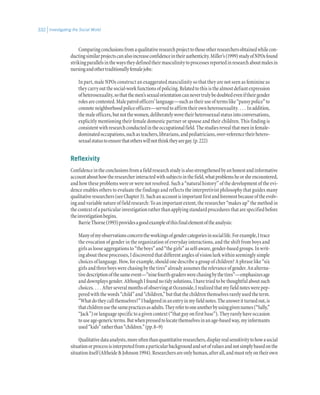 Investigating the Social World332
Comparingconclusionsfromaqualitativeresearchprojecttothoseotherresearchersobtainedwhilecon-
ductingsimilarprojectscanalsoincreaseconfidenceintheirauthenticity.Miller’s(1999)studyofNPOsfound
strikingparallelsinthewaystheydefinedtheirmasculinitytoprocessesreportedinresearchaboutmalesin
nursingandothertraditionallyfemalejobs:
In part, male NPOs construct an exaggerated masculinity so that they are not seen as feminine as
theycarryoutthesocial-workfunctionsofpolicing.Relatedtothisisthealmostdefiantexpression
ofheterosexuality,sothatthemen’ssexualorientationcannevertrulybedoubtedeveniftheirgender
rolesarecontested.Malepatrolofficers’language—suchastheiruseoftermslike“pansypolice”to
connoteneighborhoodpoliceofficers—servedtoaffirmtheirownheterosexuality. . . . Inaddition,
themaleofficers,butnotthewomen,deliberatelywovetheirheterosexualstatusintoconversations,
explicitly mentioning their female domestic partner or spouse and their children. This finding is
consistentwithresearchconductedintheoccupationalfield.Thestudiesrevealthatmeninfemale-
dominatedoccupations,suchasteachers,librarians,andpediatricians,over-referencetheirhetero-
sexualstatustoensurethatotherswillnotthinktheyaregay.(p.222)
Reflexivity
Confidenceintheconclusionsfromafieldresearchstudyisalsostrengthenedbyanhonestandinformative
accountabouthowtheresearcherinteractedwithsubjectsinthefield,whatproblemsheorsheencountered,
and how these problems were or were not resolved. Such a “natural history” of the development of the evi-
dence enables others to evaluate the findings and reflects the interpretivist philosophy that guides many
qualitativeresearchers(seeChapter3).Suchanaccountisimportantfirstandforemostbecauseoftheevolv-
ing and variable nature of field research: To an important extent, the researcher “makes up” the method in
thecontextofaparticularinvestigationratherthanapplyingstandardproceduresthatarespecifiedbefore
theinvestigationbegins.
BarrieThorne(1993)providesagoodexampleofthisfinalelementoftheanalysis:
Manyofmyobservationsconcerntheworkingsofgendercategoriesinsociallife.Forexample,Itrace
the evocation of gender in the organization of everyday interactions, and the shift from boys and
girlsaslooseaggregationsto“theboys”and“thegirls”asself-aware,gender-basedgroups.Inwrit-
ing about these processes, I discovered that different angles of vision lurk within seemingly simple
choices of language. How, for example, should one describe a group of children? A phrase like “six
girlsandthreeboyswerechasingbythetires”alreadyassumestherelevanceofgender.Analterna-
tivedescriptionofthesameevent—“ninefourth-graderswerechasingbythetires”—emphasizesage
and downplays gender. Although I found no tidy solutions, I have tried to be thoughtful about such
choices. . . . AfterseveralmonthsofobservingatOceanside,Irealizedthatmyfieldnoteswerepep-
peredwiththewords“child”and“children,”butthatthechildrenthemselvesrarelyusedtheterm.
“Whatdotheycallthemselves?”Ibadgeredinanentryinmyfieldnotes.Theansweritturnedout,is
thatchildrenusethesamepracticesasadults.Theyrefertooneanotherbyusinggivennames(“Sally,”
“Jack”)orlanguagespecifictoagivencontext(“thatguyonfirstbase”).Theyrarelyhaveoccasion
touseage-genericterms.Butwhenpressedtolocatethemselvesinanage-basedway,myinformants
used“kids”ratherthan“children.”(pp.8–9)
Qualitativedataanalysts,moreoftenthanquantitativeresearchers,displayrealsensitivitytohowasocial
situationorprocessisinterpretedfromaparticularbackgroundandsetofvaluesandnotsimplybasedonthe
situationitself(AltheideJohnson1994).Researchersareonlyhuman,afterall,andmustrelyontheirown
 