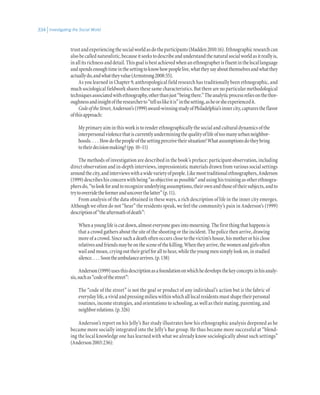 Investigating the Social World334
trustandexperiencingthesocialworldasdotheparticipants(Madden2010:16).Ethnographicresearchcan
alsobecallednaturalistic,becauseitseekstodescribeandunderstandthenaturalsocialworldasitreallyis,
inallitsrichnessanddetail.Thisgoalisbestachievedwhenanethnographerisfluentinthelocallanguage
andspendsenoughtimeinthesettingtoknowhowpeoplelive,whattheysayaboutthemselvesandwhatthey
actuallydo,andwhattheyvalue(Armstrong2008:55).
As you learned in Chapter 9, anthropological field research has traditionally been ethnographic, and
much sociological fieldwork shares these same characteristics. But there are no particular methodological
techniquesassociatedwithethnography,otherthanjust“beingthere.”Theanalyticprocessreliesonthethor-
oughnessandinsightoftheresearcherto“telluslikeitis”inthesetting,asheorsheexperiencedit.
CodeoftheStreet,Anderson’s(1999)award-winningstudyofPhiladelphia’sinnercity,capturestheflavor
ofthisapproach:
My primary aim in this work is to render ethnographically the social and cultural dynamics of the
interpersonalviolencethatiscurrentlyunderminingthequalityoflifeoftoomanyurbanneighbor-
hoods. . . . Howdothepeopleofthesettingperceivetheirsituation?Whatassumptionsdotheybring
totheirdecisionmaking?(pp.10–11)
The methods of investigation are described in the book’s preface: participant observation, including
direct observation and in-depth interviews, impressionistic materials drawn from various social settings
aroundthecity,andinterviewswithawidevarietyofpeople.Likemosttraditionalethnographers,Anderson
(1999)describeshisconcernwithbeing“asobjectiveaspossible”andusinghistrainingasotherethnogra-
phersdo,“tolookforandtorecognizeunderlyingassumptions,theirownandthoseoftheirsubjects,andto
trytooverridetheformeranduncoverthelatter”(p.11).
From analysis of the data obtained in these ways, a rich description of life in the inner city emerges.
Although we often do not “hear” the residents speak, we feel the community’s pain in Anderson’s (1999)
descriptionof“theaftermathofdeath”:
Whenayounglifeiscutdown,almosteveryonegoesintomourning.Thefirstthingthathappensis
that a crowd gathers about the site of the shooting or the incident. The police then arrive, drawing
more of a crowd. Since such a death often occurs close to the victim’s house, his mother or his close
relativesandfriendsmaybeonthesceneofthekilling.Whentheyarrive,thewomenandgirlsoften
wailandmoan,cryingouttheirgriefforalltohear,whiletheyoungmensimplylookon,instudied
silence. . . . Soontheambulancearrives.(p.138)
Anderson(1999)usesthisdescriptionasafoundationonwhichhedevelopsthekeyconceptsinhisanaly-
sis,suchas“codeofthestreet”:
The “code of the street” is not the goal or product of any individual’s action but is the fabric of
everydaylife,avividandpressingmilieuwithinwhichalllocalresidentsmustshapetheirpersonal
routines, income strategies, and orientations to schooling, as well as their mating, parenting, and
neighborrelations.(p.326)
Anderson’s report on his Jelly’s Bar study illustrates how his ethnographic analysis deepened as he
became more socially integrated into the Jelly’s Bar group. He thus became more successful at “blend-
ing the local knowledge one has learned with what we already know sociologically about such settings”
(Anderson2003:236):
 