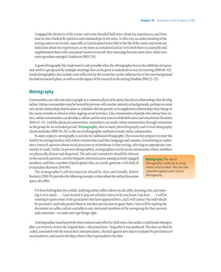 Chapter 10   Qualitative Data Analysis 335
Netnography The use of
ethnographic methods to study
online communities. Also termed
cyberethnography and virtual
ethnography.
Iengagedthedenizensofthecornerandwrotedetailedfieldnotesaboutmyexperiences,andfrom
timetotimeIlookedforpatternsandrelationshipsinmynotes.Inthisway,anunderstandingofthe
settingcametomeintime,especiallyasIparticipatedmorefullyinthelifeofthecornerandwrotemy
fieldnotesaboutmyexperiences;asmynotesaccumulatedandasIreviewedthemoccasionallyand
supplementedthemwithconceptualmemostomyself,theirmeaningsbecamemoreclear,whileeven
morequestionsemerged.(Anderson2003:224)
AgoodethnographylikeAnderson’sisonlypossiblewhentheethnographerlearnsthesubtletiesofexpres-
sionusedinagroupandthemultiplemeaningsthatcanbegiventostatementsoracts(Armstrong2008:60–62).
Goodethnographiesalsoincludesomereflectionbytheresearcherontheinfluencehisorherownbackground
hashadonresearchplans,aswellasontheimpactoftheresearchinthesetting(Madden2010:22–23).
Netnography
Communitiescanrefernotonlytopeopleinacommonphysicallocation,butalsotorelationshipsthatdevelop
online.Onlinecommunitiesmaybeformedbypersonswithsimilarinterestsorbackgrounds,perhapstocreate
newsocialrelationshipsthatlocationorschedulesdidnotpermit,ortosupplementrelationshipsthatemergein
thecourseofworkorschoolorotherongoingsocialactivities.Likecommunitiesofpeoplewhointeractface-to-
face,onlinecommunitiescandevelopacultureandbecomesourcesofidentificationandattachment(Kozinets
2010:14–15).Andlikephysicalcommunities,researcherscanstudyonlinecommunitiesthroughimmersion
in the group for an extended period.Netnography,also termedcyberethnography andvirtual ethnography
(JamesBusher2009:34–35),istheuseofethnographicmethodstostudyonlinecommunities.
Insomerespects,netnographyissimilartotraditionalethnography.Theresearcherpreparestoenterthe
fieldbybecomingfamiliarwithonlinecommunitiesandtheirlanguageandcustoms,formulatinganexplor-
atoryresearchquestionaboutsocialprocessesororientationsinthatsetting,selectinganappropriatecom-
munitytostudy.Unlikein-personethnographies,netnographiescanfocusoncommunitieswhosemembers
are physically distant and dispersed. The selected community should be relevant
totheresearchquestion,involvefrequentcommunicationamongactivelyengaged
members,andhaveanumberofparticipantswho,asaresult,generatearichbodyof
textualdata(Kozinets2010:89).
The netnographer’s self-introduction should be clear and friendly. Robert
Kozinets(2010:93)providesthefollowingexamplewrittenabouttheonlinediscussion
space,alt.coffee:
I’vebeenlurkinghereforawhile,studyingonlinecoffeecultureonalt.coffee,learningalot,andenjoy-
ing it very much . . . I just wanted to pop out of lurker status to let you know I am here . . . I will be
wantingtoquotesomeofthegreatpoststhathaveappearedhere,andIwillcontacttheindividuals
bypersonale-mailwhopostedthemtoasktheirpermissiontoquotethem.Ialsowillbemakingthe
documentoncoffeecultureavailabletoanyinterestedmembersofthenewsgroupfortheirperusal
andcomments—tomakesureIgetthingsright.
Anetnographermustkeepbothobservationalandreflectivefieldnotes,butunlikeatraditionalethnogra-
phercanreturntoreviewtheoriginaldata—thepostedtest—longafteritwasproduced.Thedatacanthenbe
coded,annotatedwiththeresearcher’sinterpretations,checkedagainstnewdatatoevaluatethepersistenceof
socialpatterns,andusedtodevelopatheorythatisgroundedinthedata.
 