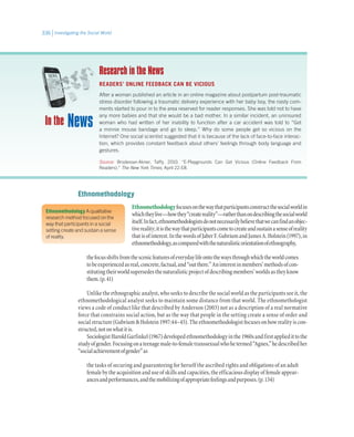 Investigating the Social World336
Ethnomethodology A qualitative
research method focused on the
way that participants in a social
setting create and sustain a sense
of reality.
Ethnomethodology
Ethnomethodologyfocusesonthewaythatparticipantsconstructthesocialworldin
whichtheylive—howthey“createreality”—ratherthanondescribingthesocialworld
itself.Infact,ethnomethodologistsdonotnecessarilybelievethatwecanfindanobjec-
tivereality;itisthewaythatparticipantscometocreateandsustainasenseofreality
thatisofinterest.InthewordsofJaberF.GubriumandJamesA.Holstein(1997),in
ethnomethodology,ascomparedwiththenaturalisticorientationofethnography,
thefocusshiftsfromthescenicfeaturesofeverydaylifeontothewaysthroughwhichtheworldcomes
tobeexperiencedasreal,concrete,factual,and“outthere.”Aninterestinmembers’methodsofcon-
stitutingtheirworldsupersedesthenaturalisticprojectofdescribingmembers’worldsastheyknow
them.(p.41)
Unlike the ethnographic analyst, who seeks to describe the social world as the participants see it, the
ethnomethodological analyst seeks to maintain some distance from that world. The ethnomethologist
views a code of conduct like that described by Anderson (2003) not as a description of a real normative
force that constrains social action, but as the way that people in the setting create a sense of order and
socialstructure(GubriumHolstein1997:44–45).Theethnomethodologistfocusesonhowrealityiscon-
structed,notonwhatitis.
SociologistHaroldGarfinkel(1967)developedethnomethodologyinthe1960sandfirstappliedittothe
studyofgender.Focusingonateenagemale-to-femaletranssexualwhohetermed“Agnes,”hedescribedher
“socialachievementofgender”as
the tasks of securing and guaranteeing for herself the ascribed rights and obligations of an adult
female by the acquisition and use of skills and capacities, the efficacious display of female appear-
ancesandperformances,andthemobilizingofappropriatefeelingsandpurposes.(p.134)
NewsIn the
Research in the News
READERS’ ONLINE FEEDBACK CAN BE VICIOUS
After a woman published an article in an online magazine about postpartum post-traumatic
stress disorder following a traumatic delivery experience with her baby boy, the nasty com-
ments started to pour in to the area reserved for reader responses. She was told not to have
any more babies and that she would be a bad mother. In a similar incident, an uninsured
woman who had written of her inability to function after a car accident was told to “Get
a minnie mouse bandage and go to sleep.” Why do some people get so vicious on the
Internet? One social scientist suggested that it is because of the lack of face-to-face interac-
tion, which provides constant feedback about others’ feelings through body language and
gestures.
Source: Brodesser-Akner, Taffy. 2010. “E-Playgrounds Can Get Vicious (Online Feedback From
Readers).” The New York Times, April 22:E8.
 