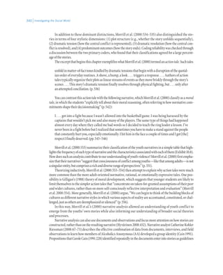 Investigating the Social World340
In addition to these dominant distinctions, Morrill et al. (2000:534–535) also distinguished the sto-
ries in terms of four stylistic dimensions: (1) plot structure (e.g., whether the story unfolds sequentially),
(2)dramatictension(howthecentralconflictisrepresented),(3)dramaticresolution(howthecentralcon-
flictisresolved),and(4)predominantoutcomes(howthestoryends).Codingreliabilitywascheckedthrough
adiscussionbetweenthetwoprimarycoders,whofoundthattheirclassificationsagreedforalargepercent-
ageofthestories.
TheexcerptthatbeginsthischapterexemplifieswhatMorrilletal.(2000)termedanactiontale.Suchtales
unfoldinmatter-of-facttoneskindledbydramatictensionsthatbeginwithadisruptionofthequotid-
ianorderofeverydayroutines.Ashove,abump,alook . . . triggersaresponse . . . Authorsofaction
talestypicallyorganizetheirplotsaslinearstreamsofeventsastheymovebrisklythroughthestory’s
scenes . . . Thisstory’sdramatictensionfinallyresolvesthroughphysicalfighting,but . . . onlyafter
anattemptedconciliation.(p.536)
Youcancontrastthisactiontalewiththefollowingnarrative,whichMorrilletal.(2000)classifyasamoral
tale,inwhichthestudents“explicitlytellabouttheirmoralreasoning,oftenreferringtohownormativecom-
mitmentsshapetheirdecisionmaking”(p.542):
I . . . got into a fight because I wasn’t allowed into the basketball game. I was being harassed by the
captainsthatwouldn’tpickmeandalsomanyoftheplayers.Thesametypeofthingshadhappened
almost every day where they called me bad words so I decided to teach the ring leader a lesson. I’ve
neverbeeninafightbeforebutIrealizedthatsometimesyouhavetomakeastandagainstthepeople
thatconstantlyhurtyou,especiallyemotionally.IhithiminthefaceacoupleoftimesandIgot[the]
respectIfinallydeserved.(pp.545–546)
Morrilletal.(2000:553)summarizetheirclassificationoftheyouthnarrativesinasimpletablethathigh-
lightsthefrequencyofeachtypeofnarrativeandthecharacteristicsassociatedwitheachofthem(Exhibit10.8).
Howdoessuchananalysiscontributetoourunderstandingofyouthviolence?Morrilletal.(2000)firstempha-
sizethattheirnarratives“suggestthatconsciousnessofconflictamongyouths—likethatamongadults—isnot
asingularentity,butcomprisesarichanddiverserangeofperspectives”(p.551).
Theorizinginductively,Morrilletal.(2000:553–554)thenattempttoexplainwhyactiontalesweremuch
more common than the more adult-oriented normative, rational, or emotionally expressive tales. One pos-
sibility is Gilligan’s (1988) theory of moral development, which suggests that younger students are likely to
limitthemselvestothesimpleractiontalesthat“concentrateontaken-for-grantedassumptionsoftheirpeer
andwidercultures,ratherthanonmoreself-consciouslyreflectiveinterpretationandevaluation”(Morrill
etal.2000:554).Moregenerally,Morrilletal.(2000)argue,“Wecanbegintothinkofthebuildingblocksof
culturesasdifferentnarrativestylesinwhichvariousaspectsofrealityareaccentuated,constituted,orchal-
lenged,justasothersaredeemphasizedorsilenced”(p.556).
In this way, Morrill et al.’s (2000) narrative analysis allowed an understanding of youth conflict to
emerge from the youths’ own stories while also informing our understanding of broader social theories
andprocesses.
Narrativeanalysiscanalsousedocumentsandobservationsandfocusmoreattentiononhowstoriesare
constructed,ratherthanontheresultingnarrative(Hyvärinen2008:452).NarrativeanalystCatherineKohler
Riessman (2008:67–73) describes the effective combination of data from documents, interviews, and field
observationstolearnhowmembersofAlcoholicsAnonymous(AA)developedagroupidentity(Cain1991).
PropositionsthatCaroleCain(1991:228)identifiedrepeatedlyinthedocumentsenterintostoriesasguidelines
 