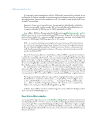 Investigating the Social World344
Toanswertheirresearchquestions,CressandSnow(2000)neededtooperationalizeeachofthevarious
conditionsthattheybelievedmightaffectmovementoutcomes,usingcodingproceduresthatweremuchmore
systematicthanthoseoftenemployedinqualitativeresearch.Forexample,CressandSnowdefined“sympa-
theticallies”operationallyas
thepresenceofoneormorecitycouncilmemberswhoweresupportiveoflocalhomelessmobilization.
ThiswasdemonstratedbyattendinghomelessSMOmeetingsandralliesandbytakinginitiativesto
cityagenciesonbehalfoftheSMO.(Sevenofthe14SMOshadsuchallies.)(p.1078)
Cress and Snow (2000) also chose a structured method of analysis, qualitativecomparativeanalysis
(QCA),toassesshowthevariousconditionsinfluencedSMOoutcomes.Thisprocedureidentifiesthecom-
binationoffactorsthathadtobepresentacrossmultiplecasestoproduceaparticularoutcome(Ragin1987).
CressandSnow(2000)explainwhyQCAwasappropriatefortheiranalysis:
QCA . . . isconjuncturalinitslogic,examiningthevariouswaysinwhichspecifiedfactorsinteract
andcombinewithoneanothertoyieldparticularoutcomes.Thisincreasestheprospectofdiscerning
diversityandidentifyingdifferentpathwaysthatleadtoanoutcomeofinterestandthusmakesthis
modeofanalysisespeciallyapplicabletosituationswithcomplexpatternsofinteractionamongthe
specifiedconditions.(p.1079)
Exhibit 10.11 summarizes the results of much of Cress and Snow’s (2000) analysis. It shows that home-
lessSMOsthatwerecodedasorganizationallyviableuseddisruptivetactics,hadsympatheticpoliticalallies,
andpresentedacoherentdiagnosisandprograminresponsetotheproblemtheywereprotestingwerevery
likelytoachieveallfourvaluedoutcomes:(1)representation,(2)resources,(3)protectionofbasicrights,and
(4)someformoftangiblerelief.Someothercombinationsoftheconditionswereassociatedwithincreasedlike-
lihoodofachievingsomevaluedoutcomes,butmostofthesealternativeslessfrequentlyhadpositiveeffects.
Thequalitativetextualdataonwhichthecodeswerebasedindicatehowparticularcombinationsofcon-
ditionsexertedtheirinfluence.Forexample,onesetofconditionsthatincreasedthelikelihoodofachieving
increasedprotectionofbasicrightsforhomelesspersonsincludedavoidingdisruptivetacticsincitiesthatwere
moreresponsivetotheSMOs.CressandSnow(2000)useaquotefromalocalSMOleadertoexplainthisprocess:
Weweregoingtosetupapicket,butthenwegotcallsfromtwopeoplewhoweretheco-chairsofthe
Board of Directors. They have like 200 restaurants. And they said, “Hey, we’re not bad guys, can we
sit down and talk?” We had been set on picketing  .  .  .  Then we got to thinking, wouldn’t it be bet-
ter  .  .  .  iftheyco-draftedthosethings[rightsguidelines]withus?Sothat’swhatweaskedthemtodo.
Wehadaworkmeeting,andwehammeredouttheguidelines.(p.1089)
InChapter12,youwilllearnmoreaboutqualitativecomparativeanalysisandseehowthistypeofmethod
canbeusedtounderstandpoliticalprocesses.
Case-Oriented Understanding
Likemanyqualitativeapproaches,acase-orientedunderstandingattemptstounderstandaphenomenon
from the standpoint of the participants. The case-oriented understanding method reflects an interpretive
researchphilosophythatisnotgearedtoidentifyingcausesbutprovidesadifferentwaytoexplainsocialphe-
nomena.Forexample,ConstanceFischerandFrederickWertz(2002)constructedsuchanexplanationofthe
effectofbeingcriminallyvictimized.Theyfirstrecountedcrimevictims’storiesandthenidentifiedcommon
themesinthesestories.
 