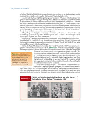 Investigating the Social World346
offeelings(HeathLuff2008:501).Asintheanalysisofwrittentext,however,thevisualsociologistmustbe
sensitivetothewayinwhichaphotographorfilm“constructs”therealitythatitdepicts.
AnanalysisbyEricMargolis(2004)ofphotographicrepresentationsofAmericanIndianboardingschools
givesyouanideaofthevalueofanalysisofphotographs(Exhibit10.12).Ontheleftisapicturetakenin1886
ofChiricahuaApacheswhohadjustarrivedattheCarlisleIndianSchoolinCarlisle,Pennsylvania.Theschool
wasrunbyaCaptainRichardPratt,who,likemanyAmericansinthatperiod,felttribalsocietieswerecom-
munistic, indolent, dirty, and ignorant, while Western civilization was industrious and individualistic. So
CaptainPrattsetouttoacculturateAmericanIndianstothedominantculture.Thesecondpictureshowsthe
result:thesamegroupofApacheslookinglikeEuropeans,notNativeAmericans—dressedinstandarduni-
forms,withstandardhaircuts,andwithmorestandardposture.
Manyotherpicturesdisplaythesametypeoftransformation.Arethesepictureseach“worthathousand
words”?Theycapturetheideologyoftheschoolmanagement,butwecanbelesscertainthattheydocument
accuratelythe“beforeandafter”statusofthestudents.
Captain Pratt “consciously used photography to represent the boarding school mission as successful”
(Margolis2004:79).Whileheclearlytriedtoensureahighdegreeofconformity,therewereaccusationsthat
thecontrastingimageswereexaggeratedtooveremphasizethechange(Margolis2004:78).Realitywasbeing
constructed,notjustdepicted,inthesephotographs.
DarrenNewbury(2005:1)cautionedthereadersofhisjournal,VisualStudies,that“imagescannotbesim-
plytakenoftheworld,buthavetobemadewithinit.”Photovoiceisamethodofusingphotographytoengage
researchparticipantsinexplaininghowtheyhavemadesenseoftheirsocialworlds.Ratherthanusingimages
fromothersources,theresearcherdirectingaphotovoiceprojectdistributescam-
erastoresearchparticipantsandinvitesthemtotakepicturesoftheirsurroundings
or everyday activities. The participants then meet with the researcher to present
theirpicturesanddiscusstheirmeaning.Inthisway,researcherslearnmoreabout
theparticipants’socialworldsastheyseeitandreacttoit.Thephotovoicemethod
alsoengagesparticipantsaspartoftheresearchteamthemselves,thusenrichingthe
researcher’sinterpretationsofthesocialworld.
Lisa Frohmann (2005) recruited 42 Latina and South Asian women from bat-
teredwomen’ssupportgroupsinChicagotoparticipateinresearchaboutthemean-
ingofviolenceintheirlives.Frohmanusedphotovoicemethodology,soshegaveeachparticipantacamera.
Aftertheyreceivedsomepreliminaryinstruction,Frohmanninvitedparticipantstotakeaboutfivetoseven
picturesweeklyfor4to5weeks.Thephotographsweretocapturepersons,places,andobjectsthatrepresent
Exhibit 10.12
Pictures of Chiricahua Apache Children Before and After Starting
Carlisle Indian School, Carlisle, Pennsylvania, 1886
Photo voice A method in which
research participants take pictures
of their everyday surroundings
with cameras the researcher
distributes, and then meet in
a group with the researcher to
discuss the pictures’ meaning.
 