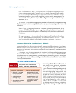 Investigating the Social World348
being distributed. However, they (1) were in great pain and could not pursue what they needed; or
(2)wereproudandcouldnotspeakoftheirneed;or(3)werehumble,alwaysgratefulforthelittlethey
got,andwerecertainlynotaftermaterialgains;or(4)werecharacterizedbyacombinationofthepre-
ceding.Andbecauseofthesecharacteristics,theyhadnotbeenreceivingtheirrightfulshareoftheaid
andresources.Incontrast,depremzades(sonsoftheearthquake)werepeoplewhotookadvantageof
thesituation.(p.755)
ThequalitativeresearchbySpencerMooreandhiscolleagues(2004)onthesocialresponsetoHurricane
Floyd demonstrates the interweaving of data from focus groups and from participant observation with
reliefworkers.
Reportsofheroicactsbyrescuers,innumerableaccountsof“neighborshelpingneighbors,”andthe
commentsofHWATF[taskforce]participantssuggestthatresidents,strandedmotorists,reliefwork-
ers,andrescuersworkedandcametogetherinremarkablewaysduringthereliefandresponsephases
ofthedisaster.
Likepeoplegetalongbetter . . . theycantalktoeachother.Peoplewhohadn’ttalkedbefore,theytalknow,
alotcloser.Thatgoes,notonlyfortheneighborhood,job-wise,organization-wise,andallthat. . . . [Our]
unionsentsomestuffforsomeofthefamiliesthatwerefloodedout.(FocusGroup#4)(pp.210–211)
Combining Qualitative and Quantitative Methods
Conductingqualitativeinterviewscanoftenenhancethevalueofaresearchdesignthatusesprimarilyquan-
titativemeasurementtechniques.Qualitativedatacanprovideinformationaboutthequalityofstandardized
caserecordsandquantitativesurveymeasures,aswellasoffersomeinsightintothemeaningofparticular
fixedresponses.
It makes sense to use official records to study the treatment of juveniles accused of illegal acts because
theserecordsdocumentthecriticaldecisionstoarrest,toconvict,ortorelease(DanneferSchutt1982).But
researchbasedonofficialrecordscanbeonlyasgoodastherecordsthemselves.Incontrasttothecontrolled
interviewprocessinaresearchstudy,thereislittleguaranteethatofficials’actsanddecisionswererecordedin
acarefulandunbiasedmanner.
Case Study: Juvenile Court Records
Interviewing officials who create the records, or
observing them while they record information,
can strengthen research based on official records.
A participant observation study of how probation
officers screened cases in two New York juvenile
court intake units shows how important such
informationcanbe(Needleman1981).Asindicated
in Exhibit 10.14, Carolyn Needleman (1981) found
thattheconceptsmostresearchersbelievetheyare
measuring with official records differ markedly
from the meaning attached to these records by
probation officers. Researchers assume that send-
ingajuvenilecasetocourtindicatesamoresevere
dispositionthanretainingacaseintheintakeunit,
Exhibit 10.14
Researchers’ and Juvenile Court
Workers’ Discrepant Assumptions
Researcher Assumptions Intake Worker Assumptions
•	 Being sent to court is a
harsher sanction than
diversion from court.
•	 Screening involves
judgments about
individual juveniles.
•	 Official records accurately
capture case facts.
•	 Being sent to court often
results in more lenient and
less effective treatment.
•	 Screening centers on the
juvenile’s social situation.
•	 Records are manipulated
to achieve the desired
outcome.
 