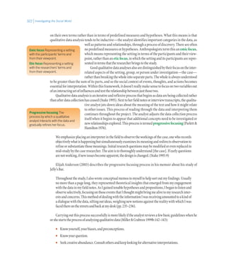 Investigating the Social World322
on their own terms rather than in terms of predefined measures and hypotheses. What this means is that
qualitative data analysis tends to be inductive—the analyst identifies important categories in the data, as
wellaspatternsandrelationships,throughaprocessofdiscovery.Thereareoften
nopredefinedmeasuresorhypotheses.Anthropologiststermthisan emicfocus,
which means representing the setting in terms of the participants and their view-
point,ratherthananeticfocus,inwhichthesettinganditsparticipantsarerepre-
sentedintermsthattheresearcherbringstothestudy.
Goodqualitativedataanalysesalsoaredistinguishedbytheirfocusontheinter-
related aspects of the setting, group, or person under investigation—the case—
ratherthanbreakingthewholeintoseparateparts.Thewholeisalwaysunderstood
to be greater than the sum of its parts, and so the social context of events, thoughts, and actions becomes
essentialforinterpretation.Withinthisframework,itdoesn’treallymakesensetofocusontwovariablesout
ofaninteractingsetofinfluencesandtesttherelationshipbetweenjustthosetwo.
Qualitativedataanalysisisaniterativeandreflexiveprocessthatbeginsasdataarebeingcollectedrather
thanafterdatacollectionhasceased(Stake1995).Nexttoherfieldnotesorinterviewtranscripts,thequalita-
tive analyst jots down ideas about the meaning of the text and how it might relate
to other issues. This process of reading through the data and interpreting them
continues throughout the project. The analyst adjusts the data collection process
itself when it begins to appear that additional concepts need to be investigated or
newrelationshipsexplored.Thisprocessistermedprogressivefocusing(Parlett&
Hamilton1976).
Weemphasizeplacinganinterpreterinthefieldtoobservetheworkingsofthecase,onewhorecords
objectivelywhatishappeningbutsimultaneouslyexaminesitsmeaningandredirectsobservationto
refineorsubstantiatethosemeanings.Initialresearchquestionsmaybemodifiedorevenreplacedin
mid-studybythecaseresearcher.Theaimistothoroughlyunderstand[thecase].Ifearlyquestions
arenotworking,ifnewissuesbecomeapparent,thedesignischanged.(Stake1995:9)
Elijah Anderson (2003) describes the progressive focusing process in his memoir about his study of
Jelly’sBar.
Throughoutthestudy,Ialsowroteconceptualmemostomyselftohelpsortoutmyfindings.Usually
no more than a page long, they represented theoretical insights that emerged from my engagement
withthedatainmyfieldnotes.AsIgainedtenablehypothesesandpropositions,Ibegantolistenand
observeselectively,focusingonthoseeventsthatIthoughtmightbringmealivetomyresearchinter-
estsandconcerns.ThismethodofdealingwiththeinformationIwasreceivingamountedtoakindof
adialoguewiththedata,siftingoutideas,weighingnewnotionsagainsttherealitywithwhichIwas
facedthereonthestreetsandbackatmydesk(pp.235–236).
Carryingoutthisprocesssuccessfullyismorelikelyiftheanalystreviewsafewbasicguidelineswhenhe
orshestartstheprocessofanalyzingqualitativedata(Miller&Crabtree1999b:142–143):
•• Knowyourself,yourbiases,andpreconceptions.
•• Knowyourquestion.
•• Seekcreativeabundance.Consultothersandkeeplookingforalternativeinterpretations.
Emic focus Representing a setting
with the participants’ terms and
from their viewpoint.
Etic focus Representing a setting
with the researchers’ terms and
from their viewpoint.
Progressive focusing The
process by which a qualitative
analyst interacts with the data and
gradually refines her focus.
 