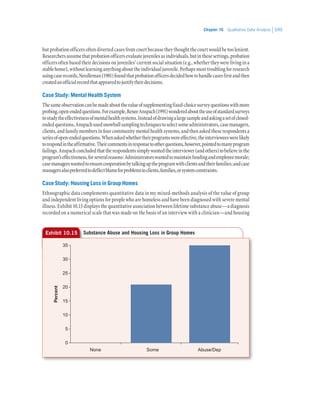 Chapter 10   Qualitative Data Analysis 349
but probation officers often diverted cases from court because they thought the court would be too lenient.
Researchersassumethatprobationofficersevaluatejuvenilesasindividuals,butinthesesettings,probation
officers often based their decisions on juveniles’ current social situation (e.g., whether they were living in a
stablehome),withoutlearninganythingabouttheindividualjuvenile.Perhapsmosttroublingforresearch
usingcaserecords,Needleman(1981)foundthatprobationofficersdecidedhowtohandlecasesfirstandthen
createdanofficialrecordthatappearedtojustifytheirdecisions.
Case Study: Mental Health System
Thesameobservationcanbemadeaboutthevalueofsupplementingfixed-choicesurveyquestionswithmore
probing,open-endedquestions.Forexample,ReneeAnspach(1991)wonderedabouttheuseofstandardsurveys
tostudytheeffectivenessofmentalhealthsystems.Insteadofdrawingalargesampleandaskingasetofclosed-
endedquestions,Anspachusedsnowballsamplingtechniquestoselectsomeadministrators,casemanagers,
clients,andfamilymembersinfourcommunitymentalhealthsystems,andthenaskedtheserespondentsa
seriesofopen-endedquestions.Whenaskedwhethertheirprogramswereeffective,theintervieweeswerelikely
torespondintheaffirmative.Theircommentsinresponsetootherquestions,however,pointedtomanyprogram
failings.Anspachconcludedthattherespondentssimplywantedtheinterviewer(andothers)tobelieveinthe
program’seffectiveness,forseveralreasons:Administratorswantedtomaintainfundingandemployeemorale;
casemanagerswantedtoensurecooperationbytalkinguptheprogramwithclientsandtheirfamilies;andcase
managersalsopreferredtodeflectblameforproblemstoclients,families,orsystemconstraints.
Case Study: Housing Loss in Group Homes
Ethnographic data complements quantitative data in my mixed-methods analysis of the value of group
and independent living options for people who are homeless and have been diagnosed with severe mental
illness. Exhibit 10.15 displays the quantitative association between lifetime substance abuse—a diagnosis
recorded on a numerical scale that was made on the basis of an interview with a clinician—and housing
Exhibit 10.15 Substance Abuse and Housing Loss in Group Homes
35
30
25
20
15
10
5
0
None Some Abuse/Dep
Percent
 