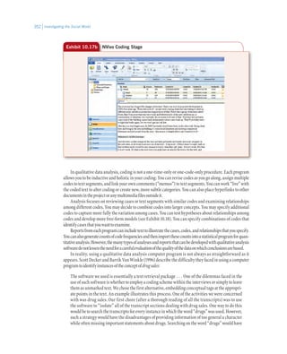 Investigating the Social World352
In qualitative data analysis, coding is not a one-time-only or one-code-only procedure. Each program
allowsyoutobeinductiveandholisticinyourcoding:Youcanrevisecodesasyougoalong,assignmultiple
codestotextsegments,andlinkyourowncomments(“memos”)totextsegments.Youcanwork“live”with
the coded text to alter coding or create new, more subtle categories. You can also place hyperlinks to other
documentsintheprojectoranymultimediafilesoutsideit.
Analysis focuses on reviewing cases or text segments with similar codes and examining relationships
among different codes. You may decide to combine codes into larger concepts. You may specify additional
codes to capture more fully the variation among cases. You can test hypotheses about relationships among
codes and develop more free-form models (see Exhibit 10.18). You can specify combinations of codes that
identifycasesthatyouwanttoexamine.
Reportsfromeachprogramcanincludetexttoillustratethecases,codes,andrelationshipsthatyouspecify.
Youcanalsogeneratecountsofcodefrequenciesandthenimportthesecountsintoastatisticalprogramforquan-
titativeanalysis.However,themanytypesofanalysesandreportsthatcanbedevelopedwithqualitativeanalysis
softwaredonotlessentheneedforacarefulevaluationofthequalityofthedataonwhichconclusionsarebased.
In reality, using a qualitative data analysis computer program is not always as straightforward as it
appears. Scott Decker and Barrik Van Winkle (1996) describe the difficulty they faced in using a computer
programtoidentifyinstancesoftheconceptofdrugsales:
The software we used is essentially a text retrieval package . . . One of the dilemmas faced in the
useofsuchsoftwareiswhethertoemployacodingschemewithintheinterviewsorsimplytoleave
themasunmarkedtext.Wechosethefirstalternative,embeddingconceptualtagsattheappropri-
ate points in the text. An example illustrates this process. One of the activities we were concerned
with was drug sales. Our first chore (after a thorough reading of all the transcripts) was to use
the software to “isolate” all of the transcript sections dealing with drug sales. One way to do this
wouldbetosearchthetranscriptsforeveryinstanceinwhichtheword“drugs”wasused.However,
such a strategy would have the disadvantages of providing information of too general a character
whileoftenmissingimportantstatementsaboutdrugs.Searchingontheword“drugs”wouldhave
Exhibit 10.17b NVivo Coding Stage
 