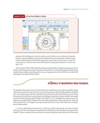 Chapter 10   Qualitative Data Analysis 353
produced a file including every time the word was used, whether it was in reference to drug sales,
druguse,ordrugavailability,clearlymoreinformationthanwewereinterestedin.However,sucha
searchwouldhavefailedtofindalloftheslangusedtorefertodrugs(“boy”forheroin,“Casper”for
crackcocaine)aswellasthemorecommondescriptionsofdrugs,especiallyrockorcrackcocaine.
(pp.53–54)
DeckerandVanWinkle(1996)solvedthisproblembyparentheticallyinsertingconceptualtagsinthetext
whenevertalkofdrugsaleswasfound.Thisprocessallowedthemtoexamineallthestatementsmadebygang
membersaboutasingleconcept(drugsales).Asyoucanimagine,however,thisstilllefttheresearcherswith
manypagesoftranscriptmaterialtoanalyze.
22 Ethics in Qualitative Data Analysis
Thequalitativedataanalystisneverfarfromethicalissuesanddilemmas.Datacollectionshouldnotbegin
unless the researcher has a plan that others see as likely to produce useful knowledge. Relations developed
with research participants and other stakeholders to facilitate data collection should also be used to keep
these groups informed about research progress and findings. Research participants should be encouraged
to speak out about emerging study findings (Lincoln 2009:154–155). Throughout the analytic process, the
analystmustconsiderhowthefindingswillbeusedandhowparticipantsinthesettingwillreact.Milesand
Huberman (1994:293–295) suggest several specific questions that are of particular importance during the
processofdataanalysis:
•• Privacy, confidentiality, and anonymity: “In what ways will the study intrude, come closer to people
than they want? How will information be guarded? How identifiable are the individuals and organizations
studied?”Wehaveconsideredthisissuealreadyinthecontextofqualitativedatacollection,butitalsomust
Exhibit 10.18 A Free-Form Model in NVivo
 