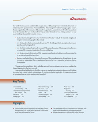 Chapter 10   Qualitative Data Analysis 355
22 Conclusions
Thevarietyofapproachestoqualitativedataanalysismakesitdifficulttoprovideaconsistentsetofcriteriafor
interpretingtheirquality.NormanDenzin’s(2002:362–363)“interpretivecriteria”areagoodplacetostart.
Denzinsuggeststhatattheconclusionoftheiranalyses,qualitativedataanalystsaskthefollowingquestions
aboutthematerialstheyhaveproduced.Reviewingseveralofthemwillserveasafittingsummaryforyour
understandingofthequalitativeanalysisprocess.
•• Dotheyilluminatethephenomenonaslivedexperience?Inotherwords,dothematerialsbringtheset-
tingaliveintermsofthepeopleinthatsetting?
•• Aretheybasedonthicklycontextualizedmaterials?Weshouldexpectthickdescriptionsthatencom-
passthesocialsettingstudied.
•• Aretheyhistoricallyandrelationallygrounded?Theremustbeasenseofthepassageoftimebetween
eventsandthepresenceofrelationshipsbetweensocialactors.
•• Aretheyprocessualandinteractional?Theresearchermusthavedescribedtheresearchprocessandhis
orherinteractionswithinthesetting.
•• Dotheyengulfwhatisknownaboutthephenomenon?Thisincludessituatingtheanalysisinthecon-
text of prior research and also acknowledging the researcher’s own orientation on first starting the
investigation.
Whenananalysisofqualitativedataisjudgedassuccessfulintermsofthesecriteria,wecanconcludethat
thegoalofauthenticityhasbeenachieved.
Asaresearchmethodologist,youshouldbereadytousequalitativetechniques,evaluateresearchfindings
intermsofthesecriteria,andmixandmatchspecificanalysismethodsasrequiredbytheresearchproblemto
beinvestigatedandthesettinginwhichitistobestudied.
Key Terms
Case-oriented
understanding  344
Computer-assisted qualitative
data analysis  350
Emic focus  322
Ethnography  333
Ethnomethodology  336
Etic focus  322
Grounded theory  341
Matrix  329
Narrative analysis  339
Netnography  335
Photo voice  346
Progressive
focusing  322
Qualitative comparative
analysis (QCA)  344
Tacit knowledge  331
Highlights
•	 Qualitative data analysts are guided by an emic focus of repre-
sentingpersonsinthesettingontheirownterms,ratherthanby
aneticfocusontheresearcher’sterms.
•	 Case studies use thick description and other qualitative tech-
niquestoprovideaholisticpictureofasettingorgroup.
•	 Ethnographersattempttounderstandthecultureofagroup.
 