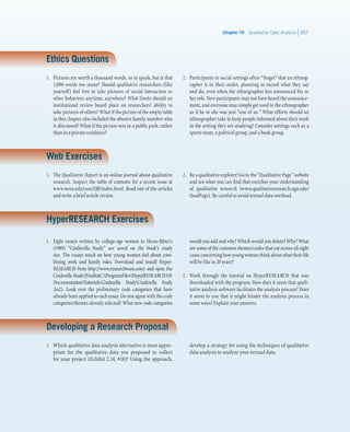 Chapter 10   Qualitative Data Analysis 357
Ethics Questions
1.	 Pictures are worth a thousand words, so to speak, but is that
1,000 words too many? Should qualitative researchers (like
yourself) feel free to take pictures of social interaction or
other behaviors anytime, anywhere? What limits should an
institutional review board place on researchers’ ability to
take pictures of others? What if the picture of the empty table
in this chapter also included the abusive family member who
is discussed? What if the picture was in a public park, rather
than in a private residence?
2.	 Participants in social settings often “forget” that an ethnog-
rapher is in their midst, planning to record what they say
and do, even when the ethnographer has announced his or
her role. New participants may not have heard the announce-
ment, and everyone may simply get used to the ethnographer
as if he or she was just “one of us.” What efforts should an
ethnographer take to keep people informed about their work
in the setting they are studying? Consider settings such as a
sports team, a political group, and a book group.
Web Exercises
1.	 The Qualitative Report is an online journal about qualitative
research. Inspect the table of contents for a recent issue at
www.nova.edu/ssss/QR/index.html. Read one of the articles
and write a brief article review.
2.	 Be a qualitative explorer! Go to the “Qualitative Page” website
and see what you can find that enriches your understanding
of qualitative research (www.qualitativeresearch.uga.edu/
QualPage). Be careful to avoid textual data overload.
HyperRESEARCH Exercises
1.	 Eight essays written by college-age women in Hesse-Biber’s
(1989) “Cinderella Study” are saved on the book’s study
site. The essays touch on how young women feel about com-
bining work and family roles. Download and install Hyper-
RESEARCH from http://www.researchware.com/ and open the
Cinderella Study(FinditatC:ProgramFilesHyperRESEARCH3.0
DocumentationTutorialsCinderella StudyCinderella Study
.hs2). Look over the preliminary code categories that have
already been applied to each essay. Do you agree with the code
categories/themes already selected? What new code categories
would you add and why? Which would you delete? Why? What
are some of the common themes/codes that cut across all eight
casesconcerninghowyoungwomenthinkaboutwhattheirlife
will be like in 20 years?
2.	 Work through the tutorial on HyperRESEARCH that was
downloaded with the program. How does it seem that quali-
tative analysis software facilitates the analysis process? Does
it seem to you that it might hinder the analysis process in
some ways? Explain your answers.
Developing a Research Proposal
1.	 Which qualitative data analysis alternative is most appro-
priate for the qualitative data you proposed to collect
for your project (Exhibit 2.14, #18)? Using the approach,
develop a strategy for using the techniques of qualitative
data analysis to analyze your textual data.
 