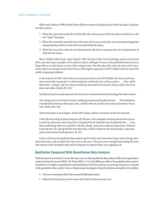Investigating the Social World324
MillerandCrabtree(1999b)identifythreedifferentmodesofreadingthetextwithinthedanceofqualita-
tivedataanalysis:
1.	 When the researcher reads the text literally, she is focused on its literal content and form, so the
text“leads”thedance.
2.	 Whentheresearcherreadsthetextreflexively,shefocusesonhowherownorientationshapesher
interpretationsandfocus.Now,theresearcherleadsthedance.
3.	 Whentheresearcherreadsthetextinterpretively,shetriestoconstructherowninterpretationof
whatthetextmeans.
SherryTurkle’s(2011)book,AloneTogether:WhyWeExpectMoreFromTechnologyandLessFromEach
Other, provides many examples of this analytic dance, although of course in the published book we are no
longer able to see that dance in terms of her original notes. She often describes what she observed in class-
rooms.Here’sanexampleofsuchaliteralfocus,reflectingherexperienceinMIT’sMediaLabatthestartofthe
mobilecomputingrevolution:
Inthesummerof1996,ImetwithsevenyoungresearchersattheMITMediaLabwhocarriedcom-
puters and radio transmitters in their backpacks and keyboards in their pockets. . . . they called
themselves “cyborgs”andwerealwayswirelesslyconnectedtotheInternet,alwaysonline,freefrom
desksandcables.(Turkle2011:151)
Suchliteralreportsareinterspersedwithinterpretivecommentsaboutthemeaningofherobservations:
Thecyborgswereanewkindofnomad,wanderinginandoutofthephysicalreal. . . . Themultiplicity
ofworldsbeforethemsetthemapart;theycouldbewithyou,buttheywerealwayssomewhereelseas
well.(Turkle2011:152)
Andseveraltimesineachchapter,Turkle(2011)makesreflexivecommentsonherownreactions:
Idon’tlikethefeelingofalwaysbeingoncall.Butnow,withadaughterstudyingabroadwhoexpects
toreachmewhenshewantstoreachme,IamgratefultobetetheredtoherthroughtheNet. . . . even
thesesmallthingsallowmetoidentifywiththecyborgs’claimsofanenhancedexperience.Tethered
totheInternet,thecyborgsfeltlikemorethantheycouldbewithoutit.Likemostpeople,Iexperience
apint-sizedversionofsuchpleasures.(p.153)
Inthisartfulway,thequalitativedataanalystreportsonhernotesfromobservingorinterviewing,inter-
pretsthosenotes,andconsidershowshereactstothenotes.Theseprocessesemergefromreadingthenotes
andcontinuewhileeditingthenotesanddecidinghowtoorganizethem,inanongoingcycle.
Qualitative Compared With Quantitative Data Analysis
Withthisprocessinmind,let’sreviewthemanywaysinwhichqualitativedataanalysisdiffersfromquantitative
analysis(Denzin&Lincoln2000:8–10;Patton2002:13–14).Eachdifferencereflectsthequalitativedataanalysts’
orientationtoin-depth,comprehensiveunderstandinginwhichtheanalystisanactiveparticipantascompared
tothequantitativedataanalysts’roleasadispassionateinvestigatorofspecificrelationsamongdiscretevariables:
•• Afocusonmeaningsratherthanonquantifiablephenomena
•• Collectionofmanydataonafewcasesratherthanfewdataonmanycases
 
