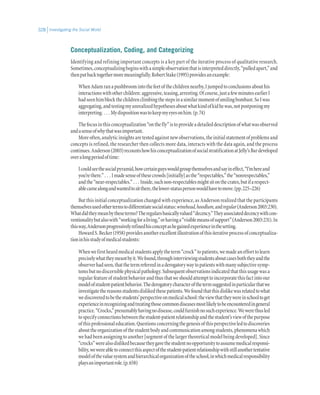 Investigating the Social World328
Conceptualization, Coding, and Categorizing
Identifying and refining important concepts is a key part of the iterative process of qualitative research.
Sometimes,conceptualizingbeginswithasimpleobservationthatisinterpreteddirectly,“pulledapart,”and
thenputbacktogethermoremeaningfully.RobertStake(1995)providesanexample:
WhenAdamranapushbroomintothefeetofthechildrennearby,Ijumpedtoconclusionsabouthis
interactionswithotherchildren:aggressive,teasing,arresting.Ofcourse,justafewminutesearlierI
hadseenhimblockthechildrenclimbingthestepsinasimilarmomentofsmilingbombast.SoIwas
aggregating,andtestingmyunrealizedhypothesesaboutwhatkindofkidhewas,notpostponingmy
interpreting. . . . Mydispositionwastokeepmyeyesonhim.(p.74)
Thefocusinthisconceptualization“onthefly”istoprovideadetaileddescriptionofwhatwasobserved
andasenseofwhythatwasimportant.
Moreoften,analyticinsightsaretestedagainstnewobservations,theinitialstatementofproblemsand
concepts is refined, the researcher then collects more data, interacts with the data again, and the process
continues.Anderson(2003)recountshowhisconceptualizationofsocialstratificationatJelly’sBardeveloped
overalongperiodoftime:
Icouldseethesocialpyramid,howcertainguyswouldgroupthemselvesandsayineffect,“I’mhereand
you’rethere.” . . . Imadesenseofthesecrowds[initially]asthe“respectables,”the“nonrespectables,”
andthe“near-respectables.” . . . Inside,suchnon-respectablesmightsitonthecrates,butifarespect-
ablecamealongandwantedtositthere,thelower-statuspersonwouldhavetomove.(pp.225–226)
But this initial conceptualization changed with experience, as Anderson realized that the participants
themselvesusedothertermstodifferentiatesocialstatus:winehead,hoodlum,andregular(Anderson2003:230).
Whatdidtheymeanbytheseterms?Theregularsbasicallyvalued“decency.”Theyassociateddecencywithcon-
ventionalitybutalsowith“workingforaliving,”orhavinga“visiblemeansofsupport”(Anderson2003:231).In
thisway,Andersonprogressivelyrefinedhisconceptashegainedexperienceinthesetting.
HowardS.Becker(1958)providesanotherexcellentillustrationofthisiterativeprocessofconceptualiza-
tioninhisstudyofmedicalstudents:
Whenwefirstheardmedicalstudentsapplytheterm“crock”topatients,wemadeanefforttolearn
preciselywhattheymeantbyit.Wefound,throughinterviewingstudentsaboutcasesboththeyandthe
observerhadseen,thatthetermreferredinaderogatorywaytopatientswithmanysubjectivesymp-
tomsbutnodiscerniblephysicalpathology.Subsequentobservationsindicatedthatthisusagewasa
regularfeatureofstudentbehaviorandthusthatweshouldattempttoincorporatethisfactintoour
modelofstudent-patientbehavior.Thederogatorycharacterofthetermsuggestedinparticularthatwe
investigatethereasonsstudentsdislikedthesepatients.Wefoundthatthisdislikewasrelatedtowhat
wediscoveredtobethestudents’perspectiveonmedicalschool:theviewthattheywereinschooltoget
experienceinrecognizingandtreatingthosecommondiseasesmostlikelytobeencounteredingeneral
practice.“Crocks,”presumablyhavingnodisease,couldfurnishnosuchexperience.Wewerethusled
tospecifyconnectionsbetweenthestudent-patientrelationshipandthestudent’sviewofthepurpose
ofthisprofessionaleducation.Questionsconcerningthegenesisofthisperspectiveledtodiscoveries
abouttheorganizationofthestudentbodyandcommunicationamongstudents,phenomenawhich
we had been assigning to another [segment of the larger theoretical model being developed]. Since
“crocks”werealsodislikedbecausetheygavethestudentnoopportunitytoassumemedicalresponsi-
bility,wewereabletoconnectthisaspectofthestudent-patientrelationshipwithstillanothertentative
modelofthevaluesystemandhierarchicalorganizationoftheschool,inwhichmedicalresponsibility
playsanimportantrole.(p.658)
 