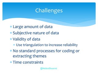  Large amount of data
 Subjective nature of data
 Validity of data
 Use triangulation to increase reliability
 No standard processes for coding or
extracting themes
 Time constraints
Challenges
@HelenDixon10
 