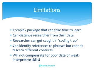  Complex package that can take time to learn
 Can distance researcher from their data
 Researcher can get caught in ‘coding trap’
 Can identify references to phrases but cannot
discern different contexts
 Will not compensate for poor data or weak
interpretive skills!
Limitations
@HelenDixon10
 
