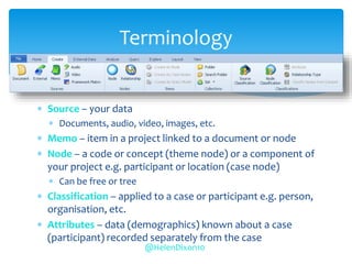  Source – your data
 Documents, audio, video, images, etc.
 Memo – item in a project linked to a document or node
 Node – a code or concept (theme node) or a component of
your project e.g. participant or location (case node)
 Can be free or tree
 Classification – applied to a case or participant e.g. person,
organisation, etc.
 Attributes – data (demographics) known about a case
(participant) recorded separately from the case
Terminology
@HelenDixon10
 
