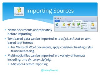  Name documents appropriately
before importing
 Text-based data can be imported in .doc(x), .rtf, .txt or text-
based .pdf format
 For Microsoft Word documents, apply consistent heading styles
to use autocoding
 Multimedia files can be imported in a variety of formats
including: .mp3/4, .wav, .jp(e)g
 Edit videos before importing
Importing Sources
@HelenDixon10
 