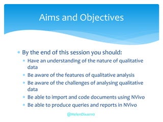  By the end of this session you should:
 Have an understanding of the nature of qualitative
data
 Be aware of the features of qualitative analysis
 Be aware of the challenges of analysing qualitative
data
 Be able to import and code documents using NVivo
 Be able to produce queries and reports in NVivo
Aims and Objectives
@HelenDixon10
 