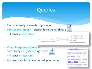  Find and analyse words or phrases
 Text Search Query – search for a word/phrase
 Create a word tree
 Word Frequency Query –
most frequently occuring words
 Create a tag cloud
 Use memos to record what you learn
Queries
 