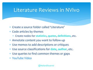  Create a source folder called ‘Literature’
 Code articles by themes
 Create nodes for statistics, quotes, definitions, etc.
 Annotate content you want to follow-up
 Use memos to add descriptions or critiques
 Use source classifications for date, author, etc.
 Use queries to find common themes or gaps
 YouTube Video
Literature Reviews in NVivo
@HelenDixon10
 