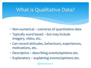  Non-numerical – converse of quantitative data
 Typically word based – but may include
imagery, video, etc.
 Can record attitudes, behaviours, experiences,
motivations, etc.
 Descriptive – describing events/opinions etc.
 Explanatory – explaining events/opinions etc.
What is Qualitative Data?
@HelenDixon10
 