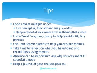  Code data at multiple nodes
 Use descriptive, thematic and analytic codes
 Keep a record of your codes and the themes that evolve
 Use a Word Frequency query to help you identify key
phrases
 Use Text Search queries to help you explore themes
 Take time to reflect on what you have found and
record ideas using memos
 Absence can be important! Ask why sources are NOT
coded at a node
 Keep a journal of your analysis process
Tips
@HelenDixon10
 