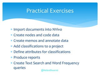  Import documents into NVivo
 Create nodes and code data
 Create memos and annotate data
 Add classifications to a project
 Define attributes for classifications
 Produce reports
 Create Text Search and Word Frequency
queries
Practical Exercises
@HelenDixon10
 