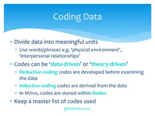  Divide data into meaningful units
 Use words/phrases e.g. ‘physical environment’,
‘interpersonal relationships’
 Codes can be ‘data-driven’ or ‘theory-driven’
 Deductive coding codes are developed before examining
the data
 Inductive coding codes are derived from the data
 In NVivo, codes are stored within Nodes
 Keep a master list of codes used
Coding Data
@HelenDixon10
 