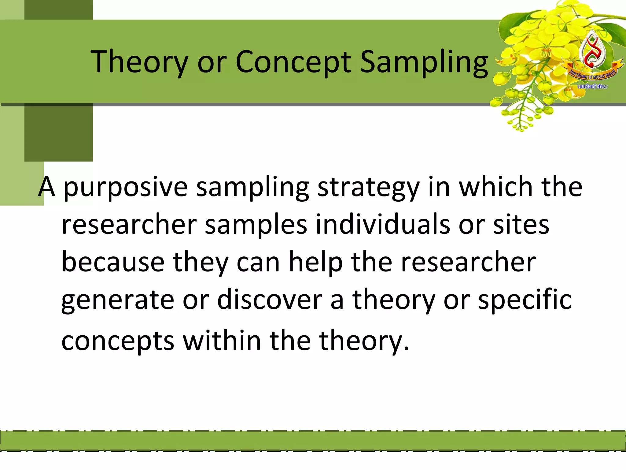 Theory or Concept Sampling


A purposive sampling strategy in which the
  researcher samples individuals or sites
  because they can help the researcher
  generate or discover a theory or specific
  concepts within the theory.
 