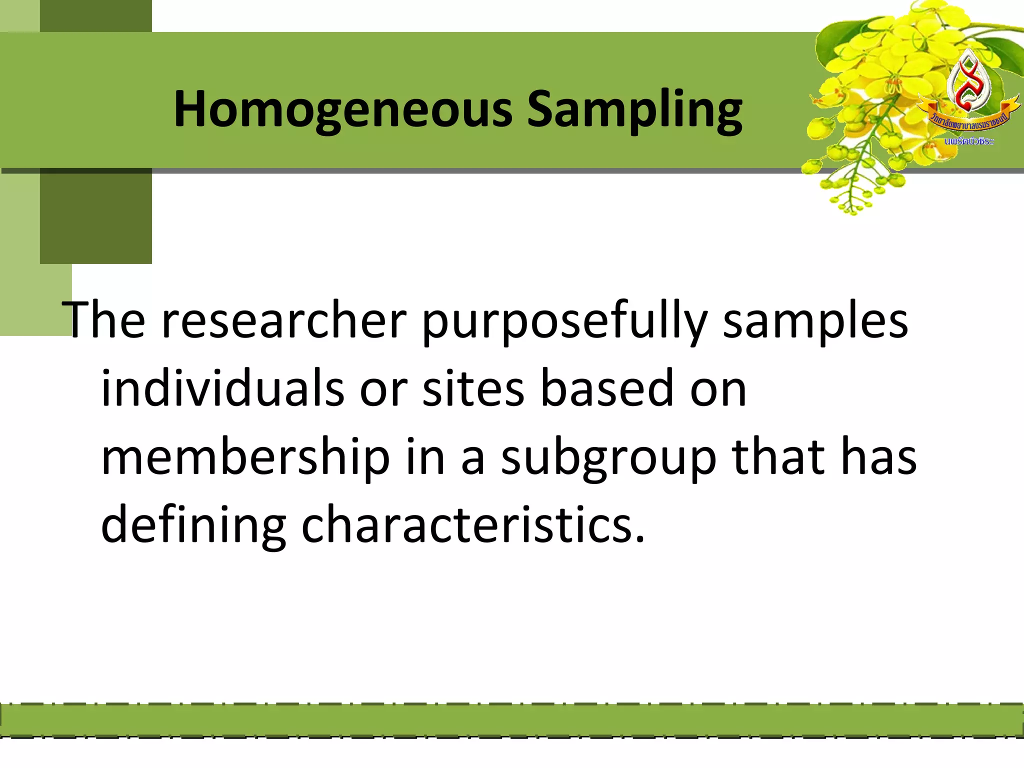 Homogeneous Sampling


The researcher purposefully samples
 individuals or sites based on
 membership in a subgroup that has
 defining characteristics.
 