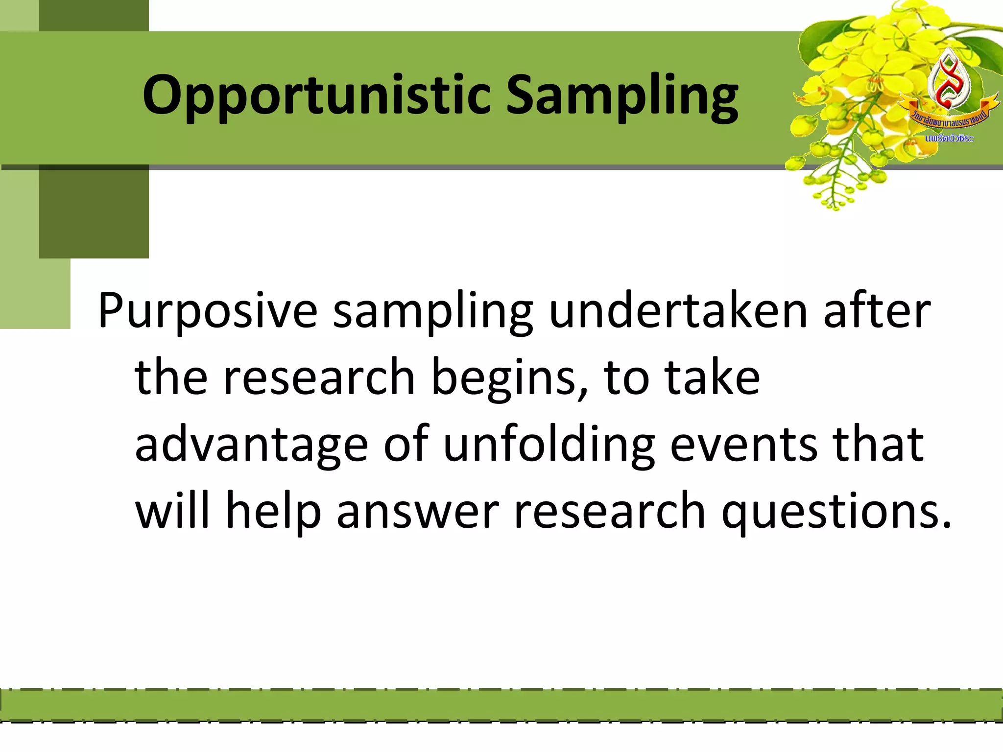 Opportunistic Sampling


Purposive sampling undertaken after
 the research begins, to take
 advantage of unfolding events that
 will help answer research questions.
 