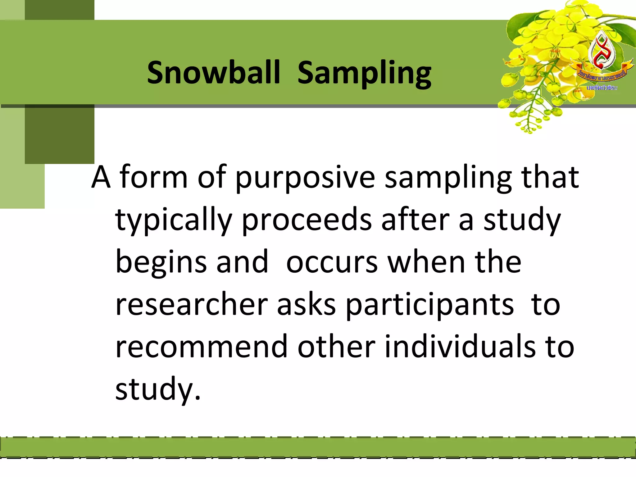 Snowball Sampling

A form of purposive sampling that
 typically proceeds after a study
 begins and occurs when the
 researcher asks participants to
 recommend other individuals to
 study.
 