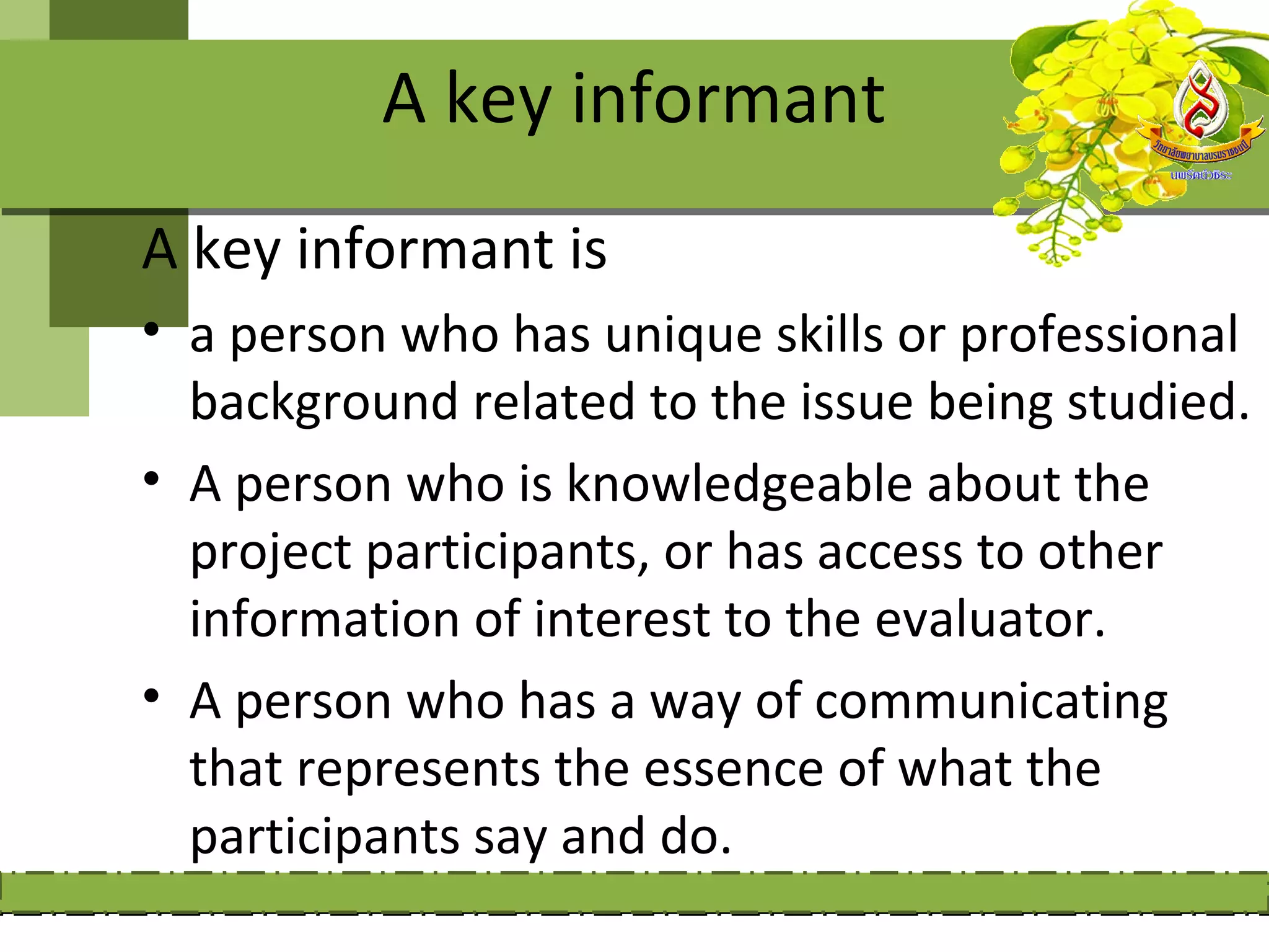 A key informant
A key informant is
• a person who has unique skills or professional
  background related to the issue being studied.
• A person who is knowledgeable about the
  project participants, or has access to other
  information of interest to the evaluator.
• A person who has a way of communicating
  that represents the essence of what the
  participants say and do.
 